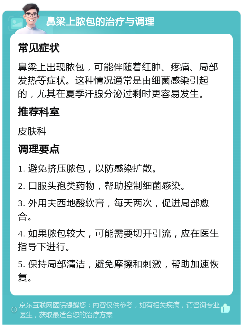 鼻梁上脓包的治疗与调理 常见症状 鼻梁上出现脓包，可能伴随着红肿、疼痛、局部发热等症状。这种情况通常是由细菌感染引起的，尤其在夏季汗腺分泌过剩时更容易发生。 推荐科室 皮肤科 调理要点 1. 避免挤压脓包，以防感染扩散。 2. 口服头孢类药物，帮助控制细菌感染。 3. 外用夫西地酸软膏，每天两次，促进局部愈合。 4. 如果脓包较大，可能需要切开引流，应在医生指导下进行。 5. 保持局部清洁，避免摩擦和刺激，帮助加速恢复。