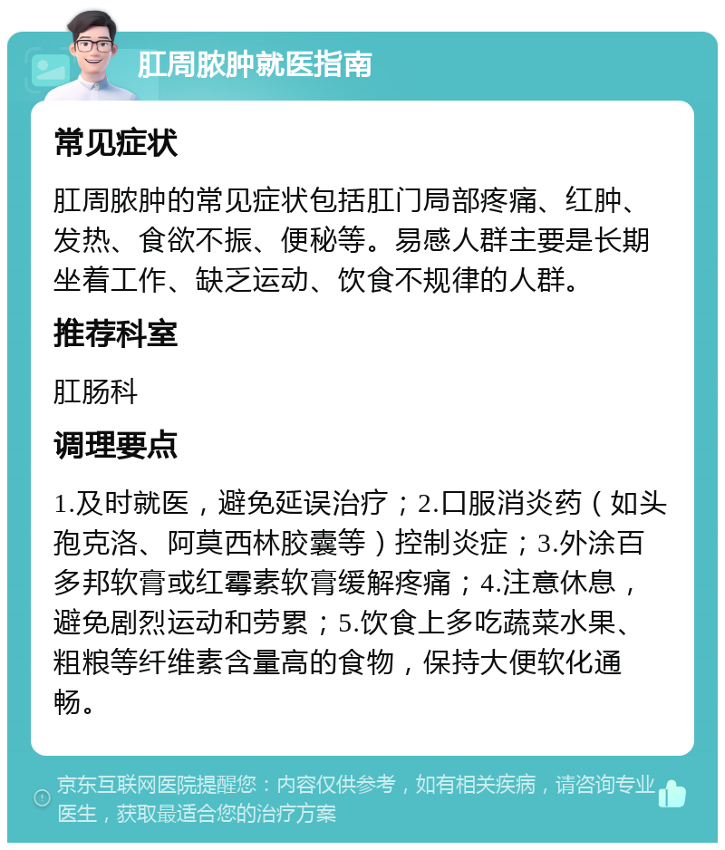 肛周脓肿就医指南 常见症状 肛周脓肿的常见症状包括肛门局部疼痛、红肿、发热、食欲不振、便秘等。易感人群主要是长期坐着工作、缺乏运动、饮食不规律的人群。 推荐科室 肛肠科 调理要点 1.及时就医，避免延误治疗；2.口服消炎药（如头孢克洛、阿莫西林胶囊等）控制炎症；3.外涂百多邦软膏或红霉素软膏缓解疼痛；4.注意休息，避免剧烈运动和劳累；5.饮食上多吃蔬菜水果、粗粮等纤维素含量高的食物，保持大便软化通畅。