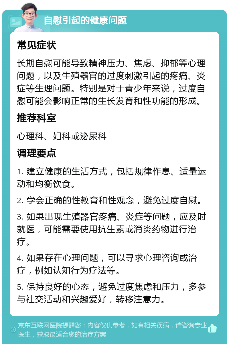 自慰引起的健康问题 常见症状 长期自慰可能导致精神压力、焦虑、抑郁等心理问题，以及生殖器官的过度刺激引起的疼痛、炎症等生理问题。特别是对于青少年来说，过度自慰可能会影响正常的生长发育和性功能的形成。 推荐科室 心理科、妇科或泌尿科 调理要点 1. 建立健康的生活方式，包括规律作息、适量运动和均衡饮食。 2. 学会正确的性教育和性观念，避免过度自慰。 3. 如果出现生殖器官疼痛、炎症等问题，应及时就医，可能需要使用抗生素或消炎药物进行治疗。 4. 如果存在心理问题，可以寻求心理咨询或治疗，例如认知行为疗法等。 5. 保持良好的心态，避免过度焦虑和压力，多参与社交活动和兴趣爱好，转移注意力。