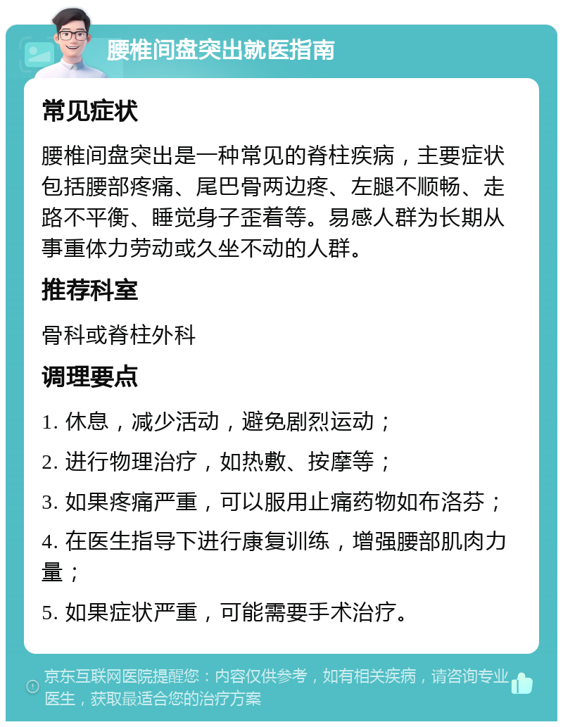 腰椎间盘突出就医指南 常见症状 腰椎间盘突出是一种常见的脊柱疾病，主要症状包括腰部疼痛、尾巴骨两边疼、左腿不顺畅、走路不平衡、睡觉身子歪着等。易感人群为长期从事重体力劳动或久坐不动的人群。 推荐科室 骨科或脊柱外科 调理要点 1. 休息，减少活动，避免剧烈运动； 2. 进行物理治疗，如热敷、按摩等； 3. 如果疼痛严重，可以服用止痛药物如布洛芬； 4. 在医生指导下进行康复训练，增强腰部肌肉力量； 5. 如果症状严重，可能需要手术治疗。