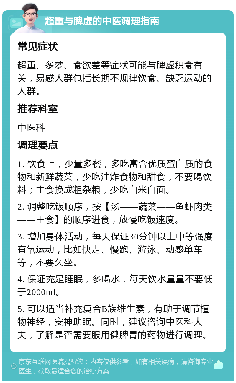 超重与脾虚的中医调理指南 常见症状 超重、多梦、食欲差等症状可能与脾虚积食有关，易感人群包括长期不规律饮食、缺乏运动的人群。 推荐科室 中医科 调理要点 1. 饮食上，少量多餐，多吃富含优质蛋白质的食物和新鲜蔬菜，少吃油炸食物和甜食，不要喝饮料；主食换成粗杂粮，少吃白米白面。 2. 调整吃饭顺序，按【汤——蔬菜——鱼虾肉类——主食】的顺序进食，放慢吃饭速度。 3. 增加身体活动，每天保证30分钟以上中等强度有氧运动，比如快走、慢跑、游泳、动感单车等，不要久坐。 4. 保证充足睡眠，多喝水，每天饮水量量不要低于2000ml。 5. 可以适当补充复合B族维生素，有助于调节植物神经，安神助眠。同时，建议咨询中医科大夫，了解是否需要服用健脾胃的药物进行调理。