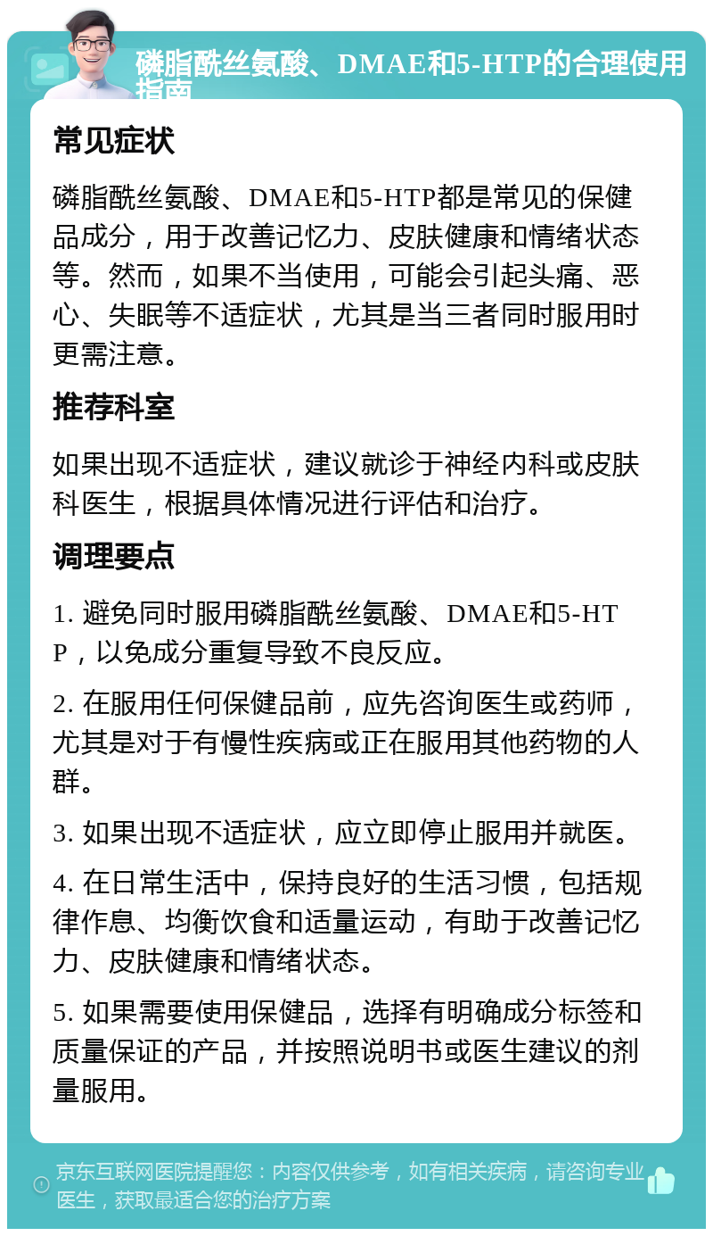 磷脂酰丝氨酸、DMAE和5-HTP的合理使用指南 常见症状 磷脂酰丝氨酸、DMAE和5-HTP都是常见的保健品成分，用于改善记忆力、皮肤健康和情绪状态等。然而，如果不当使用，可能会引起头痛、恶心、失眠等不适症状，尤其是当三者同时服用时更需注意。 推荐科室 如果出现不适症状，建议就诊于神经内科或皮肤科医生，根据具体情况进行评估和治疗。 调理要点 1. 避免同时服用磷脂酰丝氨酸、DMAE和5-HTP，以免成分重复导致不良反应。 2. 在服用任何保健品前，应先咨询医生或药师，尤其是对于有慢性疾病或正在服用其他药物的人群。 3. 如果出现不适症状，应立即停止服用并就医。 4. 在日常生活中，保持良好的生活习惯，包括规律作息、均衡饮食和适量运动，有助于改善记忆力、皮肤健康和情绪状态。 5. 如果需要使用保健品，选择有明确成分标签和质量保证的产品，并按照说明书或医生建议的剂量服用。