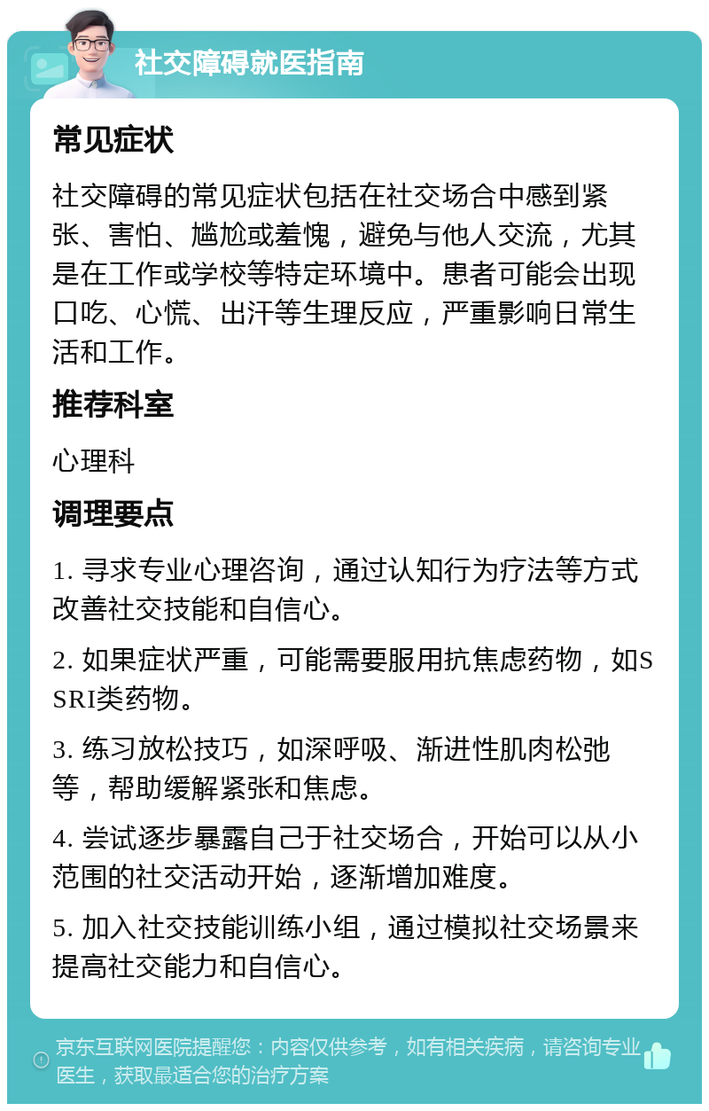 社交障碍就医指南 常见症状 社交障碍的常见症状包括在社交场合中感到紧张、害怕、尴尬或羞愧，避免与他人交流，尤其是在工作或学校等特定环境中。患者可能会出现口吃、心慌、出汗等生理反应，严重影响日常生活和工作。 推荐科室 心理科 调理要点 1. 寻求专业心理咨询，通过认知行为疗法等方式改善社交技能和自信心。 2. 如果症状严重，可能需要服用抗焦虑药物，如SSRI类药物。 3. 练习放松技巧，如深呼吸、渐进性肌肉松弛等，帮助缓解紧张和焦虑。 4. 尝试逐步暴露自己于社交场合，开始可以从小范围的社交活动开始，逐渐增加难度。 5. 加入社交技能训练小组，通过模拟社交场景来提高社交能力和自信心。