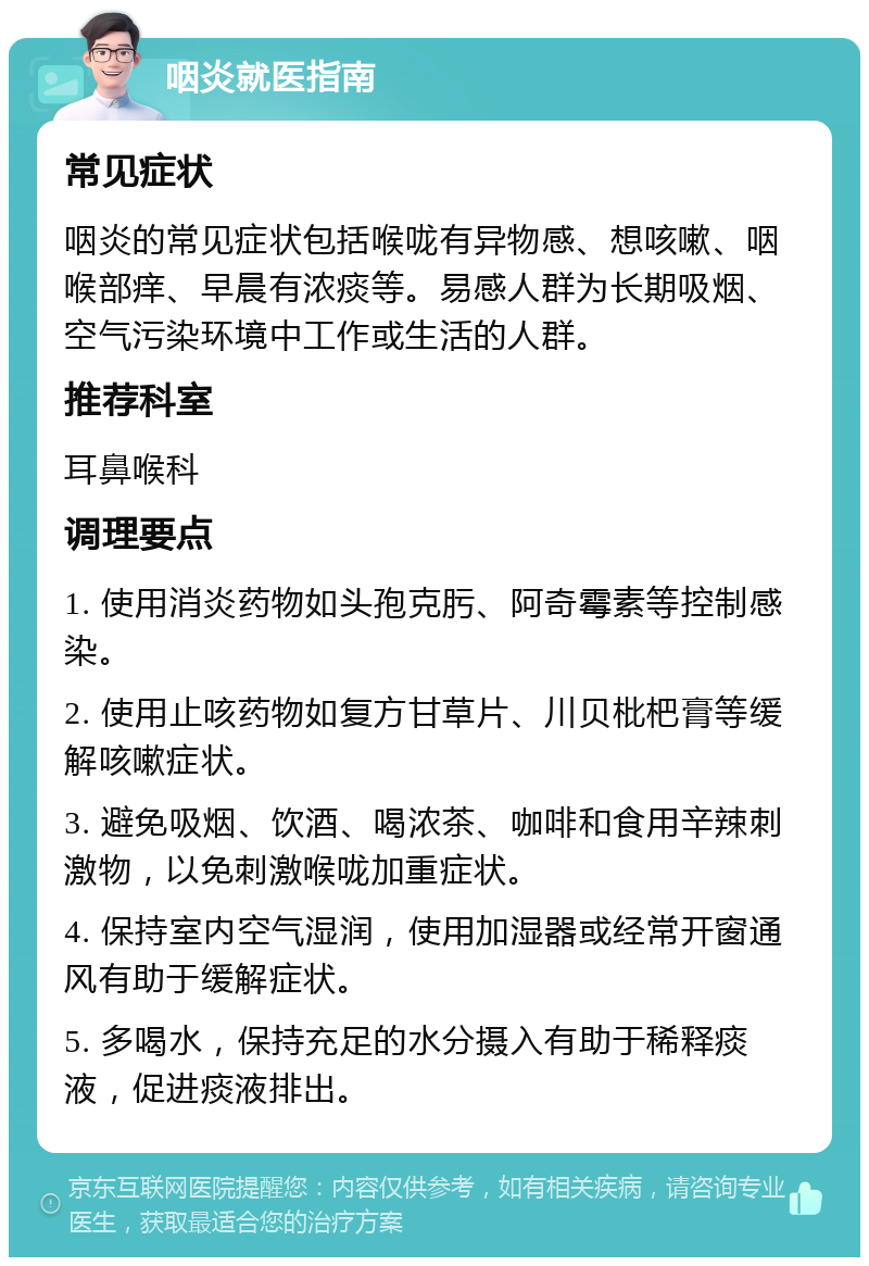 咽炎就医指南 常见症状 咽炎的常见症状包括喉咙有异物感、想咳嗽、咽喉部痒、早晨有浓痰等。易感人群为长期吸烟、空气污染环境中工作或生活的人群。 推荐科室 耳鼻喉科 调理要点 1. 使用消炎药物如头孢克肟、阿奇霉素等控制感染。 2. 使用止咳药物如复方甘草片、川贝枇杷膏等缓解咳嗽症状。 3. 避免吸烟、饮酒、喝浓茶、咖啡和食用辛辣刺激物，以免刺激喉咙加重症状。 4. 保持室内空气湿润，使用加湿器或经常开窗通风有助于缓解症状。 5. 多喝水，保持充足的水分摄入有助于稀释痰液，促进痰液排出。