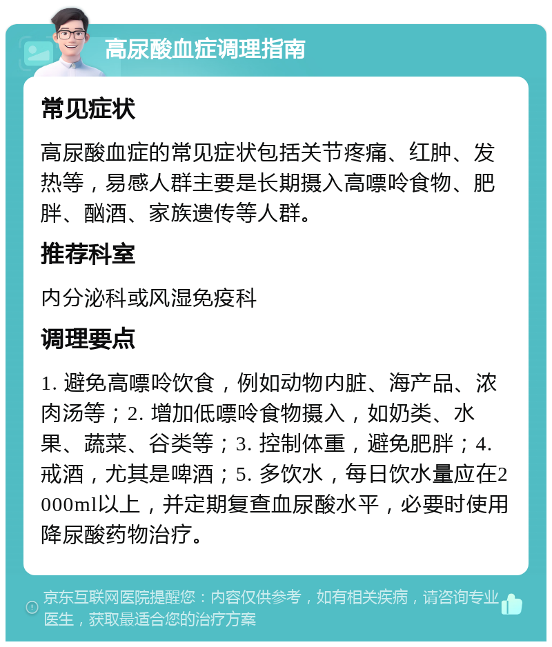 高尿酸血症调理指南 常见症状 高尿酸血症的常见症状包括关节疼痛、红肿、发热等，易感人群主要是长期摄入高嘌呤食物、肥胖、酗酒、家族遗传等人群。 推荐科室 内分泌科或风湿免疫科 调理要点 1. 避免高嘌呤饮食，例如动物内脏、海产品、浓肉汤等；2. 增加低嘌呤食物摄入，如奶类、水果、蔬菜、谷类等；3. 控制体重，避免肥胖；4. 戒酒，尤其是啤酒；5. 多饮水，每日饮水量应在2000ml以上，并定期复查血尿酸水平，必要时使用降尿酸药物治疗。