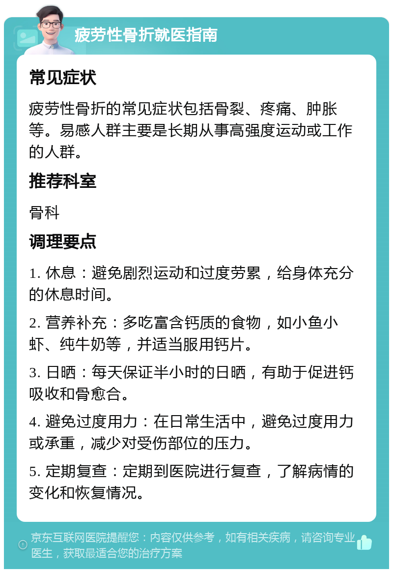 疲劳性骨折就医指南 常见症状 疲劳性骨折的常见症状包括骨裂、疼痛、肿胀等。易感人群主要是长期从事高强度运动或工作的人群。 推荐科室 骨科 调理要点 1. 休息：避免剧烈运动和过度劳累，给身体充分的休息时间。 2. 营养补充：多吃富含钙质的食物，如小鱼小虾、纯牛奶等，并适当服用钙片。 3. 日晒：每天保证半小时的日晒，有助于促进钙吸收和骨愈合。 4. 避免过度用力：在日常生活中，避免过度用力或承重，减少对受伤部位的压力。 5. 定期复查：定期到医院进行复查，了解病情的变化和恢复情况。