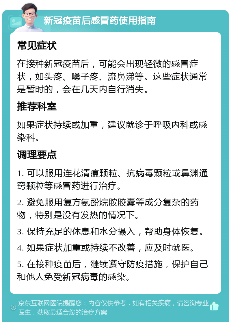 新冠疫苗后感冒药使用指南 常见症状 在接种新冠疫苗后，可能会出现轻微的感冒症状，如头疼、嗓子疼、流鼻涕等。这些症状通常是暂时的，会在几天内自行消失。 推荐科室 如果症状持续或加重，建议就诊于呼吸内科或感染科。 调理要点 1. 可以服用连花清瘟颗粒、抗病毒颗粒或鼻渊通窍颗粒等感冒药进行治疗。 2. 避免服用复方氨酚烷胺胶囊等成分复杂的药物，特别是没有发热的情况下。 3. 保持充足的休息和水分摄入，帮助身体恢复。 4. 如果症状加重或持续不改善，应及时就医。 5. 在接种疫苗后，继续遵守防疫措施，保护自己和他人免受新冠病毒的感染。