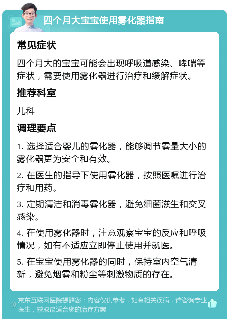 四个月大宝宝使用雾化器指南 常见症状 四个月大的宝宝可能会出现呼吸道感染、哮喘等症状，需要使用雾化器进行治疗和缓解症状。 推荐科室 儿科 调理要点 1. 选择适合婴儿的雾化器，能够调节雾量大小的雾化器更为安全和有效。 2. 在医生的指导下使用雾化器，按照医嘱进行治疗和用药。 3. 定期清洁和消毒雾化器，避免细菌滋生和交叉感染。 4. 在使用雾化器时，注意观察宝宝的反应和呼吸情况，如有不适应立即停止使用并就医。 5. 在宝宝使用雾化器的同时，保持室内空气清新，避免烟雾和粉尘等刺激物质的存在。