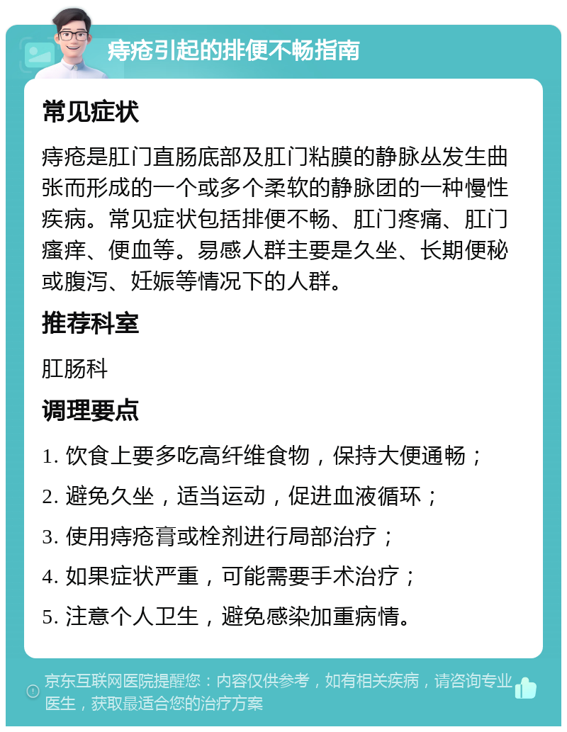 痔疮引起的排便不畅指南 常见症状 痔疮是肛门直肠底部及肛门粘膜的静脉丛发生曲张而形成的一个或多个柔软的静脉团的一种慢性疾病。常见症状包括排便不畅、肛门疼痛、肛门瘙痒、便血等。易感人群主要是久坐、长期便秘或腹泻、妊娠等情况下的人群。 推荐科室 肛肠科 调理要点 1. 饮食上要多吃高纤维食物，保持大便通畅； 2. 避免久坐，适当运动，促进血液循环； 3. 使用痔疮膏或栓剂进行局部治疗； 4. 如果症状严重，可能需要手术治疗； 5. 注意个人卫生，避免感染加重病情。