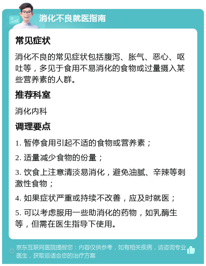 消化不良就医指南 常见症状 消化不良的常见症状包括腹泻、胀气、恶心、呕吐等，多见于食用不易消化的食物或过量摄入某些营养素的人群。 推荐科室 消化内科 调理要点 1. 暂停食用引起不适的食物或营养素； 2. 适量减少食物的份量； 3. 饮食上注意清淡易消化，避免油腻、辛辣等刺激性食物； 4. 如果症状严重或持续不改善，应及时就医； 5. 可以考虑服用一些助消化的药物，如乳酶生等，但需在医生指导下使用。