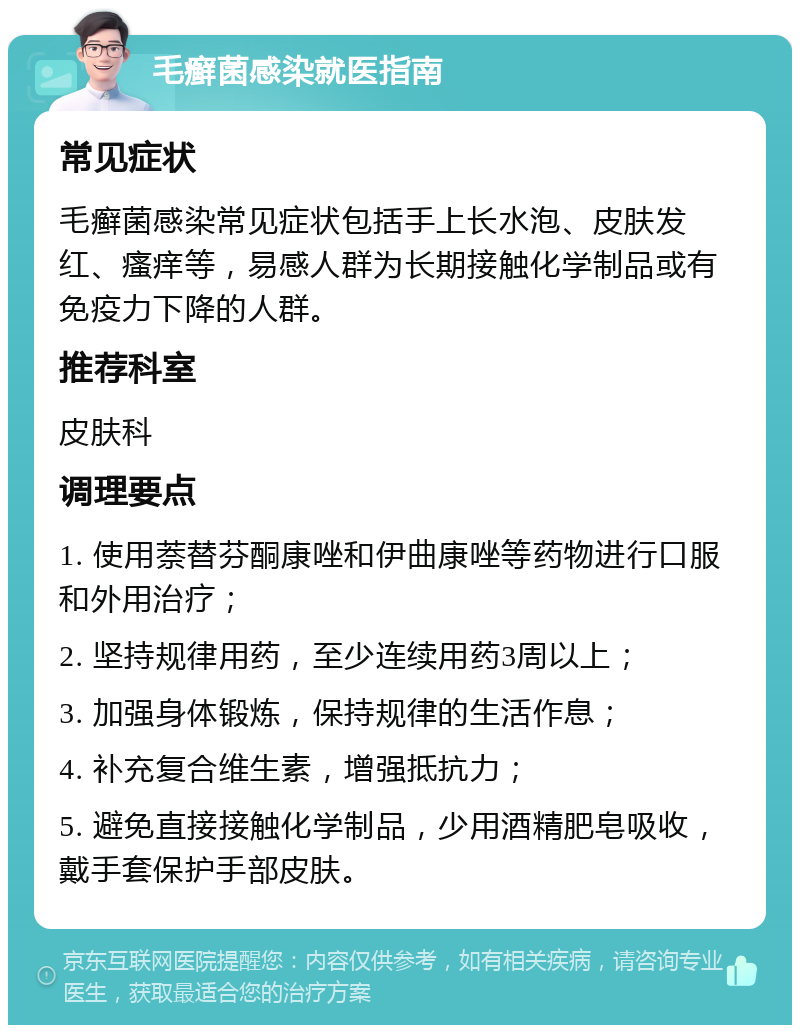 毛癣菌感染就医指南 常见症状 毛癣菌感染常见症状包括手上长水泡、皮肤发红、瘙痒等，易感人群为长期接触化学制品或有免疫力下降的人群。 推荐科室 皮肤科 调理要点 1. 使用萘替芬酮康唑和伊曲康唑等药物进行口服和外用治疗； 2. 坚持规律用药，至少连续用药3周以上； 3. 加强身体锻炼，保持规律的生活作息； 4. 补充复合维生素，增强抵抗力； 5. 避免直接接触化学制品，少用酒精肥皂吸收，戴手套保护手部皮肤。