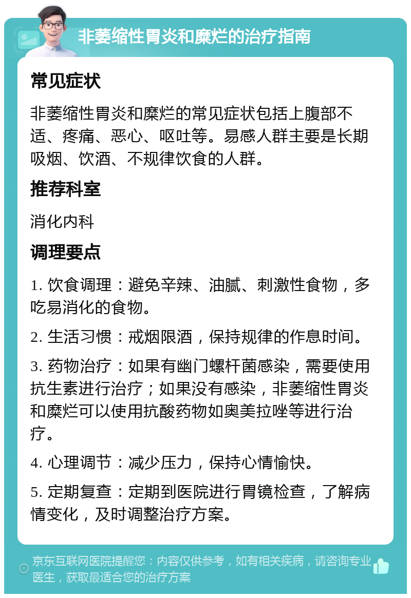 非萎缩性胃炎和糜烂的治疗指南 常见症状 非萎缩性胃炎和糜烂的常见症状包括上腹部不适、疼痛、恶心、呕吐等。易感人群主要是长期吸烟、饮酒、不规律饮食的人群。 推荐科室 消化内科 调理要点 1. 饮食调理：避免辛辣、油腻、刺激性食物，多吃易消化的食物。 2. 生活习惯：戒烟限酒，保持规律的作息时间。 3. 药物治疗：如果有幽门螺杆菌感染，需要使用抗生素进行治疗；如果没有感染，非萎缩性胃炎和糜烂可以使用抗酸药物如奥美拉唑等进行治疗。 4. 心理调节：减少压力，保持心情愉快。 5. 定期复查：定期到医院进行胃镜检查，了解病情变化，及时调整治疗方案。