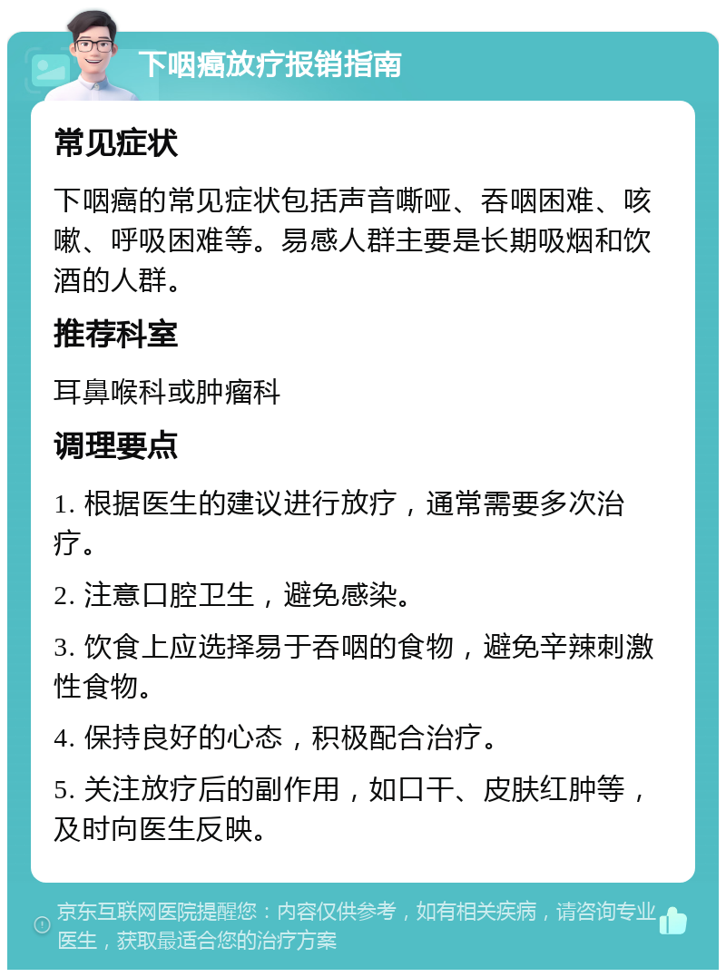 下咽癌放疗报销指南 常见症状 下咽癌的常见症状包括声音嘶哑、吞咽困难、咳嗽、呼吸困难等。易感人群主要是长期吸烟和饮酒的人群。 推荐科室 耳鼻喉科或肿瘤科 调理要点 1. 根据医生的建议进行放疗，通常需要多次治疗。 2. 注意口腔卫生，避免感染。 3. 饮食上应选择易于吞咽的食物，避免辛辣刺激性食物。 4. 保持良好的心态，积极配合治疗。 5. 关注放疗后的副作用，如口干、皮肤红肿等，及时向医生反映。