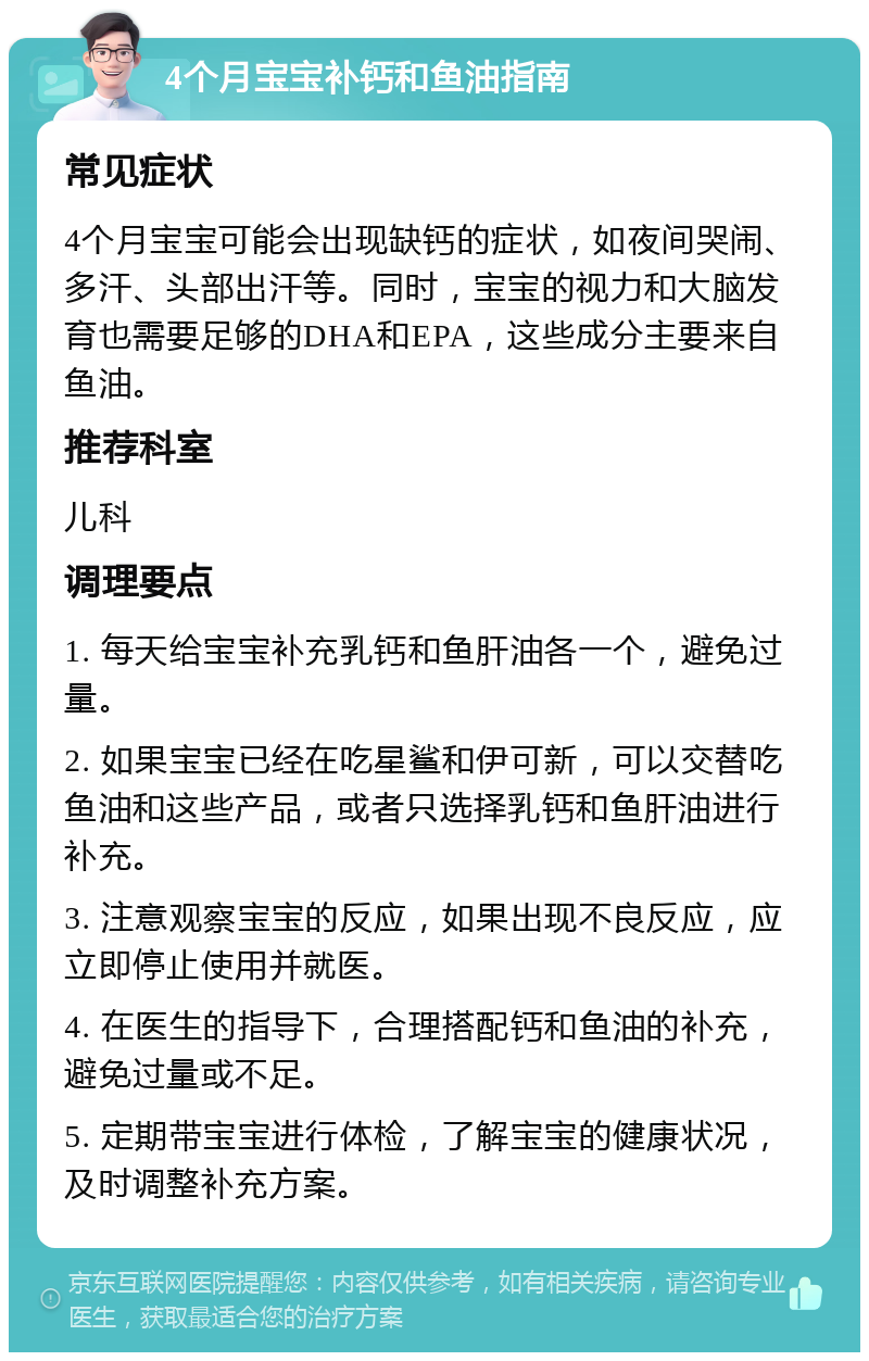 4个月宝宝补钙和鱼油指南 常见症状 4个月宝宝可能会出现缺钙的症状，如夜间哭闹、多汗、头部出汗等。同时，宝宝的视力和大脑发育也需要足够的DHA和EPA，这些成分主要来自鱼油。 推荐科室 儿科 调理要点 1. 每天给宝宝补充乳钙和鱼肝油各一个，避免过量。 2. 如果宝宝已经在吃星鲨和伊可新，可以交替吃鱼油和这些产品，或者只选择乳钙和鱼肝油进行补充。 3. 注意观察宝宝的反应，如果出现不良反应，应立即停止使用并就医。 4. 在医生的指导下，合理搭配钙和鱼油的补充，避免过量或不足。 5. 定期带宝宝进行体检，了解宝宝的健康状况，及时调整补充方案。