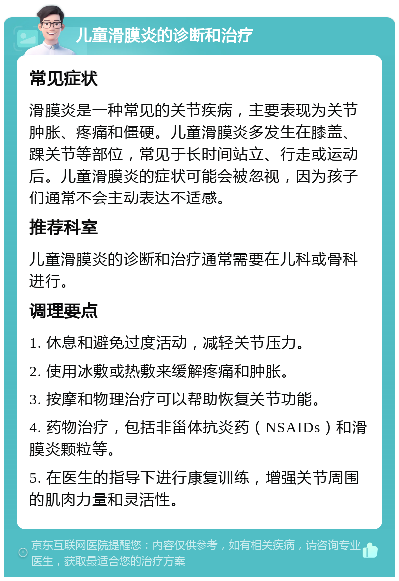 儿童滑膜炎的诊断和治疗 常见症状 滑膜炎是一种常见的关节疾病，主要表现为关节肿胀、疼痛和僵硬。儿童滑膜炎多发生在膝盖、踝关节等部位，常见于长时间站立、行走或运动后。儿童滑膜炎的症状可能会被忽视，因为孩子们通常不会主动表达不适感。 推荐科室 儿童滑膜炎的诊断和治疗通常需要在儿科或骨科进行。 调理要点 1. 休息和避免过度活动，减轻关节压力。 2. 使用冰敷或热敷来缓解疼痛和肿胀。 3. 按摩和物理治疗可以帮助恢复关节功能。 4. 药物治疗，包括非甾体抗炎药（NSAIDs）和滑膜炎颗粒等。 5. 在医生的指导下进行康复训练，增强关节周围的肌肉力量和灵活性。