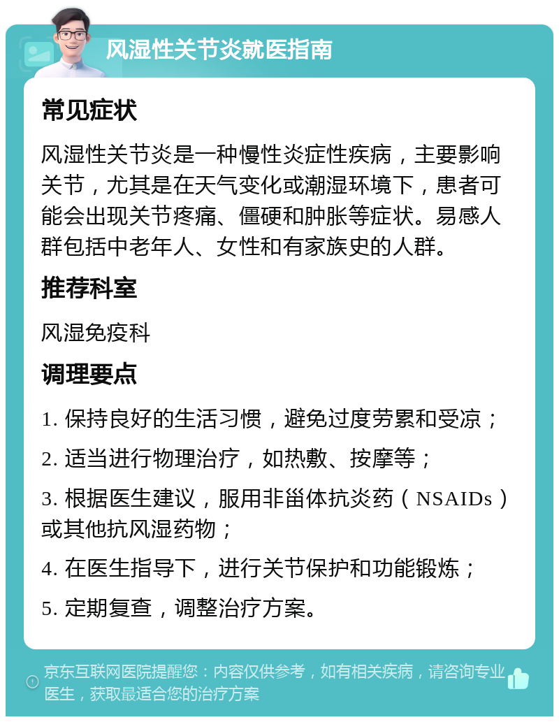 风湿性关节炎就医指南 常见症状 风湿性关节炎是一种慢性炎症性疾病，主要影响关节，尤其是在天气变化或潮湿环境下，患者可能会出现关节疼痛、僵硬和肿胀等症状。易感人群包括中老年人、女性和有家族史的人群。 推荐科室 风湿免疫科 调理要点 1. 保持良好的生活习惯，避免过度劳累和受凉； 2. 适当进行物理治疗，如热敷、按摩等； 3. 根据医生建议，服用非甾体抗炎药（NSAIDs）或其他抗风湿药物； 4. 在医生指导下，进行关节保护和功能锻炼； 5. 定期复查，调整治疗方案。