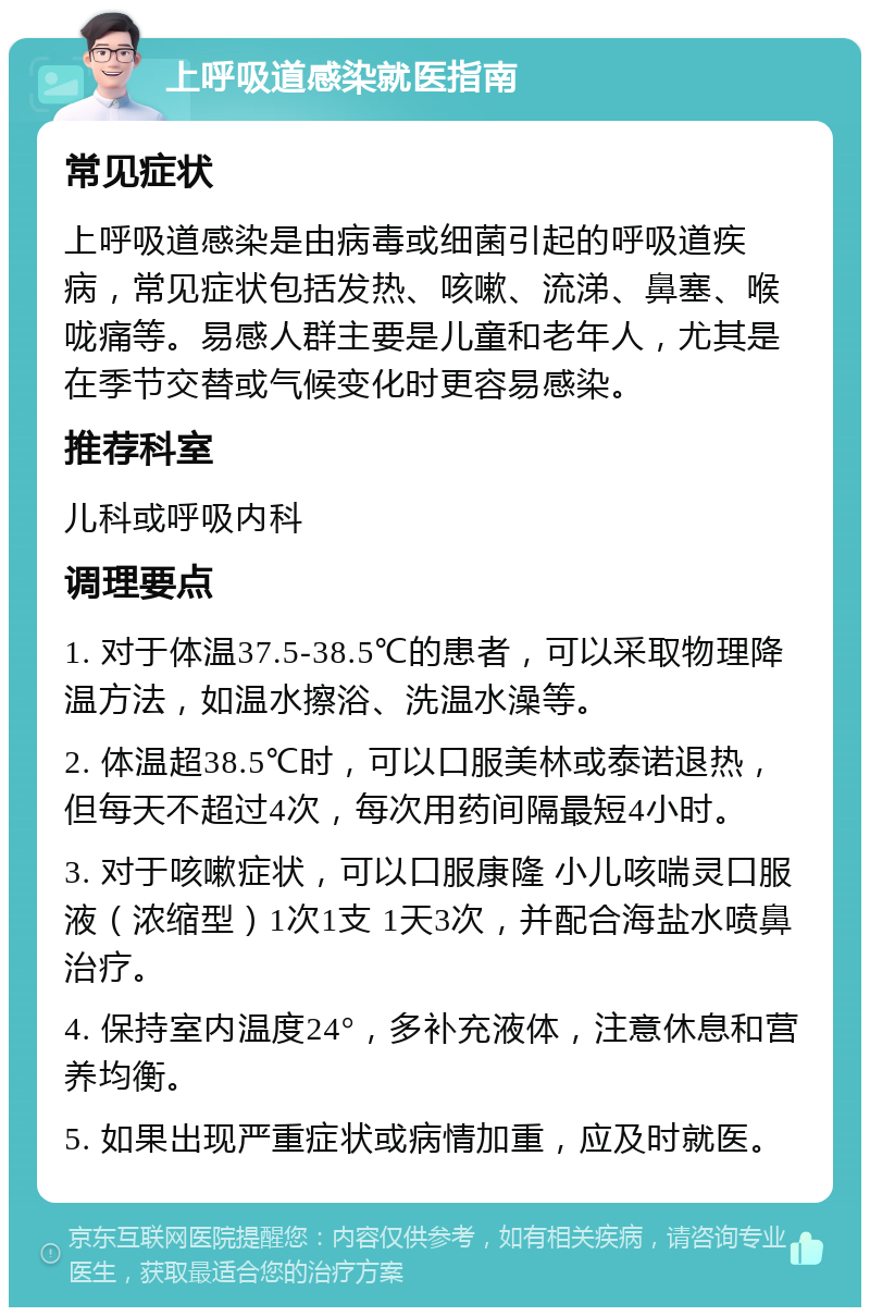 上呼吸道感染就医指南 常见症状 上呼吸道感染是由病毒或细菌引起的呼吸道疾病，常见症状包括发热、咳嗽、流涕、鼻塞、喉咙痛等。易感人群主要是儿童和老年人，尤其是在季节交替或气候变化时更容易感染。 推荐科室 儿科或呼吸内科 调理要点 1. 对于体温37.5-38.5℃的患者，可以采取物理降温方法，如温水擦浴、洗温水澡等。 2. 体温超38.5℃时，可以口服美林或泰诺退热，但每天不超过4次，每次用药间隔最短4小时。 3. 对于咳嗽症状，可以口服康隆 小儿咳喘灵口服液（浓缩型）1次1支 1天3次，并配合海盐水喷鼻治疗。 4. 保持室内温度24°，多补充液体，注意休息和营养均衡。 5. 如果出现严重症状或病情加重，应及时就医。