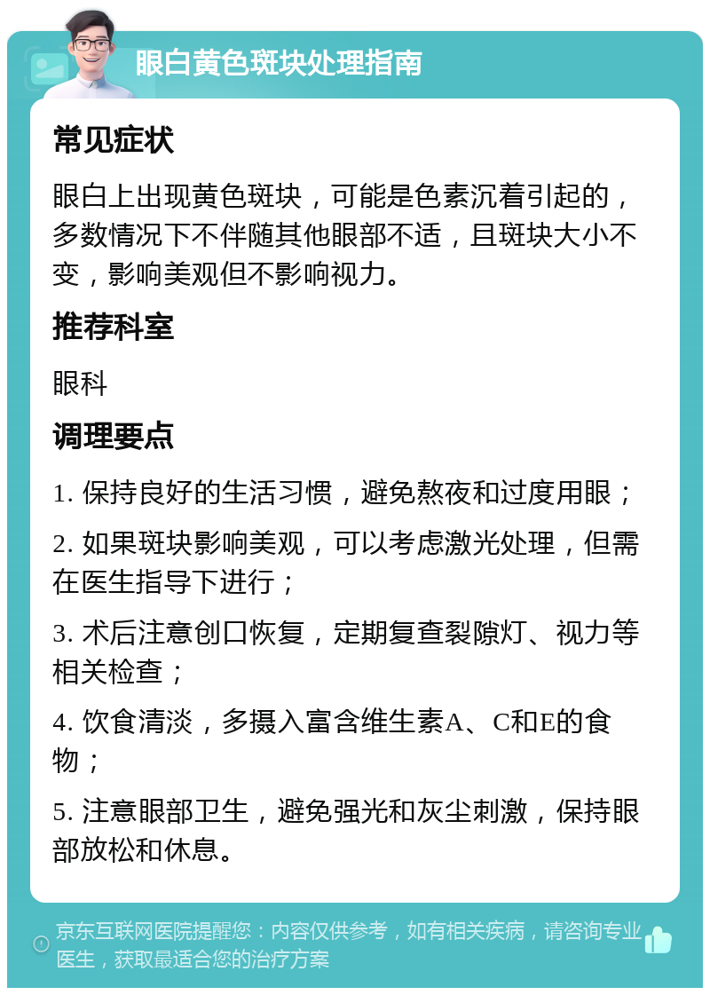 眼白黄色斑块处理指南 常见症状 眼白上出现黄色斑块，可能是色素沉着引起的，多数情况下不伴随其他眼部不适，且斑块大小不变，影响美观但不影响视力。 推荐科室 眼科 调理要点 1. 保持良好的生活习惯，避免熬夜和过度用眼； 2. 如果斑块影响美观，可以考虑激光处理，但需在医生指导下进行； 3. 术后注意创口恢复，定期复查裂隙灯、视力等相关检查； 4. 饮食清淡，多摄入富含维生素A、C和E的食物； 5. 注意眼部卫生，避免强光和灰尘刺激，保持眼部放松和休息。