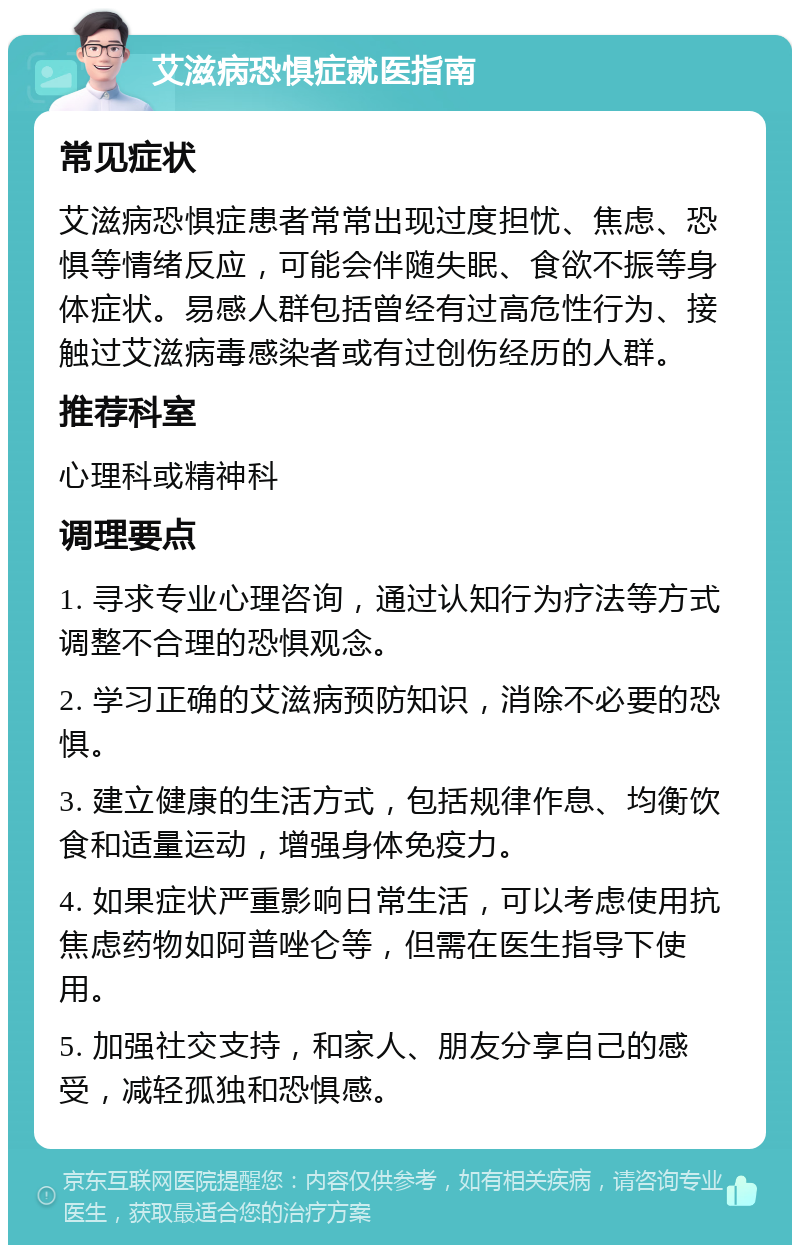 艾滋病恐惧症就医指南 常见症状 艾滋病恐惧症患者常常出现过度担忧、焦虑、恐惧等情绪反应，可能会伴随失眠、食欲不振等身体症状。易感人群包括曾经有过高危性行为、接触过艾滋病毒感染者或有过创伤经历的人群。 推荐科室 心理科或精神科 调理要点 1. 寻求专业心理咨询，通过认知行为疗法等方式调整不合理的恐惧观念。 2. 学习正确的艾滋病预防知识，消除不必要的恐惧。 3. 建立健康的生活方式，包括规律作息、均衡饮食和适量运动，增强身体免疫力。 4. 如果症状严重影响日常生活，可以考虑使用抗焦虑药物如阿普唑仑等，但需在医生指导下使用。 5. 加强社交支持，和家人、朋友分享自己的感受，减轻孤独和恐惧感。