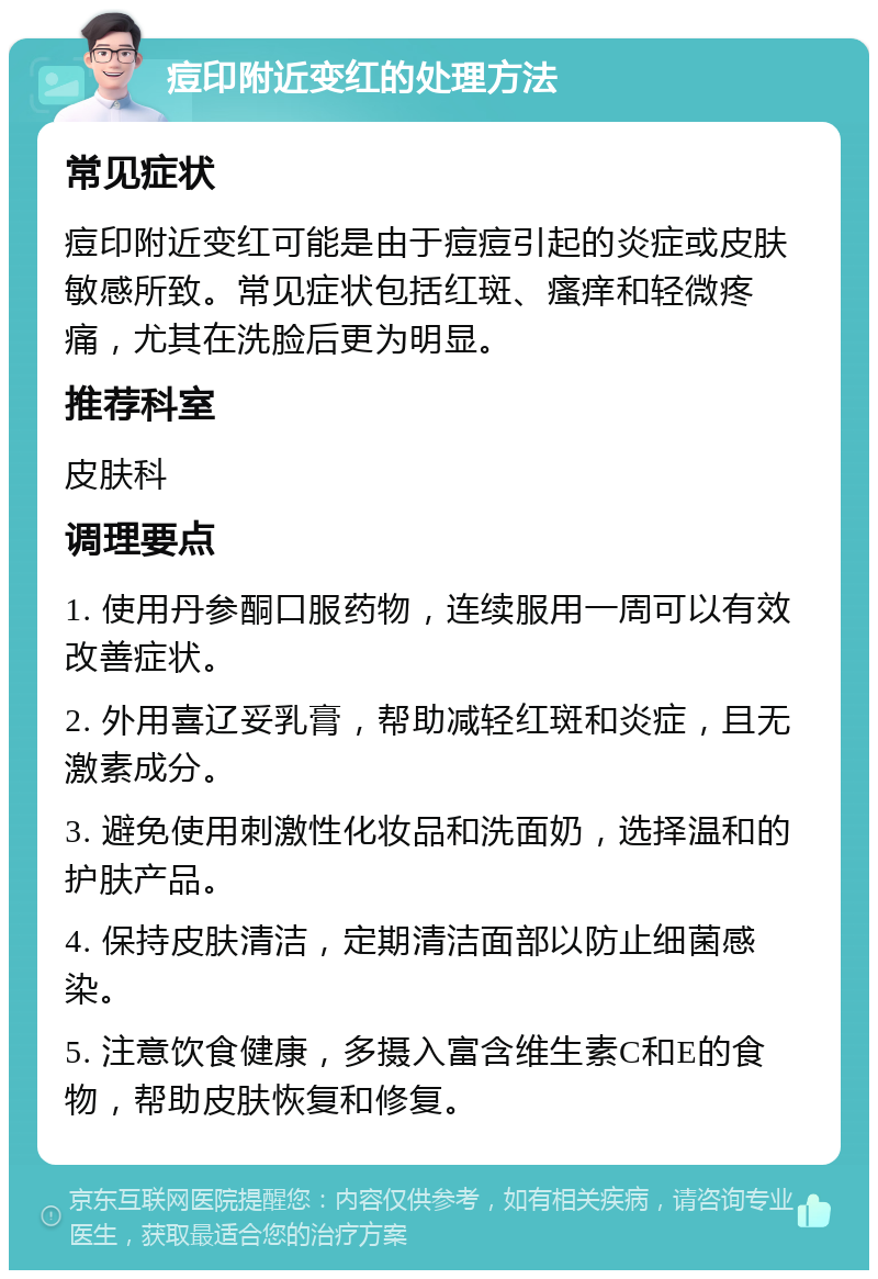 痘印附近变红的处理方法 常见症状 痘印附近变红可能是由于痘痘引起的炎症或皮肤敏感所致。常见症状包括红斑、瘙痒和轻微疼痛，尤其在洗脸后更为明显。 推荐科室 皮肤科 调理要点 1. 使用丹参酮口服药物，连续服用一周可以有效改善症状。 2. 外用喜辽妥乳膏，帮助减轻红斑和炎症，且无激素成分。 3. 避免使用刺激性化妆品和洗面奶，选择温和的护肤产品。 4. 保持皮肤清洁，定期清洁面部以防止细菌感染。 5. 注意饮食健康，多摄入富含维生素C和E的食物，帮助皮肤恢复和修复。