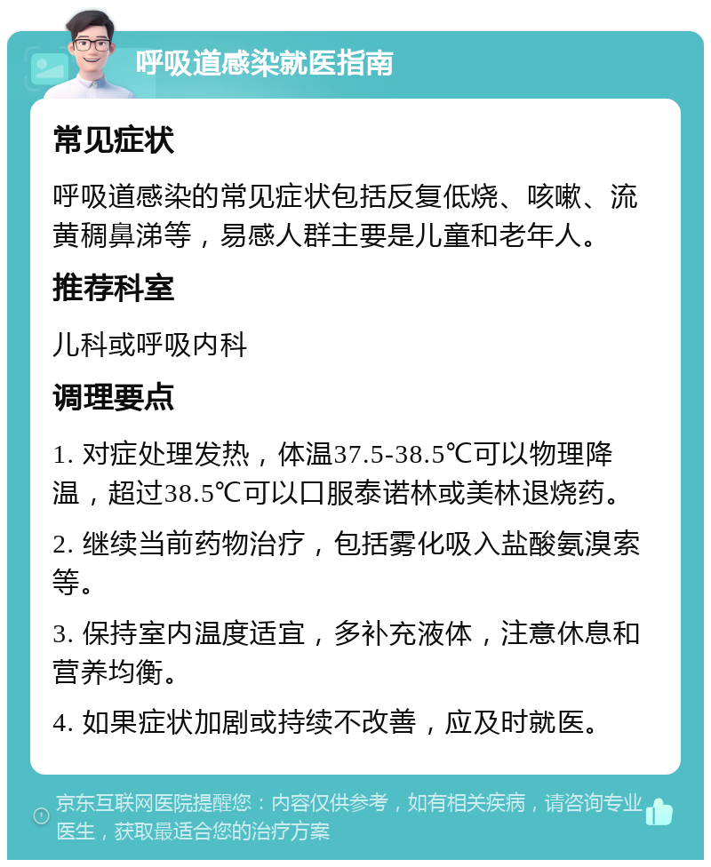 呼吸道感染就医指南 常见症状 呼吸道感染的常见症状包括反复低烧、咳嗽、流黄稠鼻涕等，易感人群主要是儿童和老年人。 推荐科室 儿科或呼吸内科 调理要点 1. 对症处理发热，体温37.5-38.5℃可以物理降温，超过38.5℃可以口服泰诺林或美林退烧药。 2. 继续当前药物治疗，包括雾化吸入盐酸氨溴索等。 3. 保持室内温度适宜，多补充液体，注意休息和营养均衡。 4. 如果症状加剧或持续不改善，应及时就医。