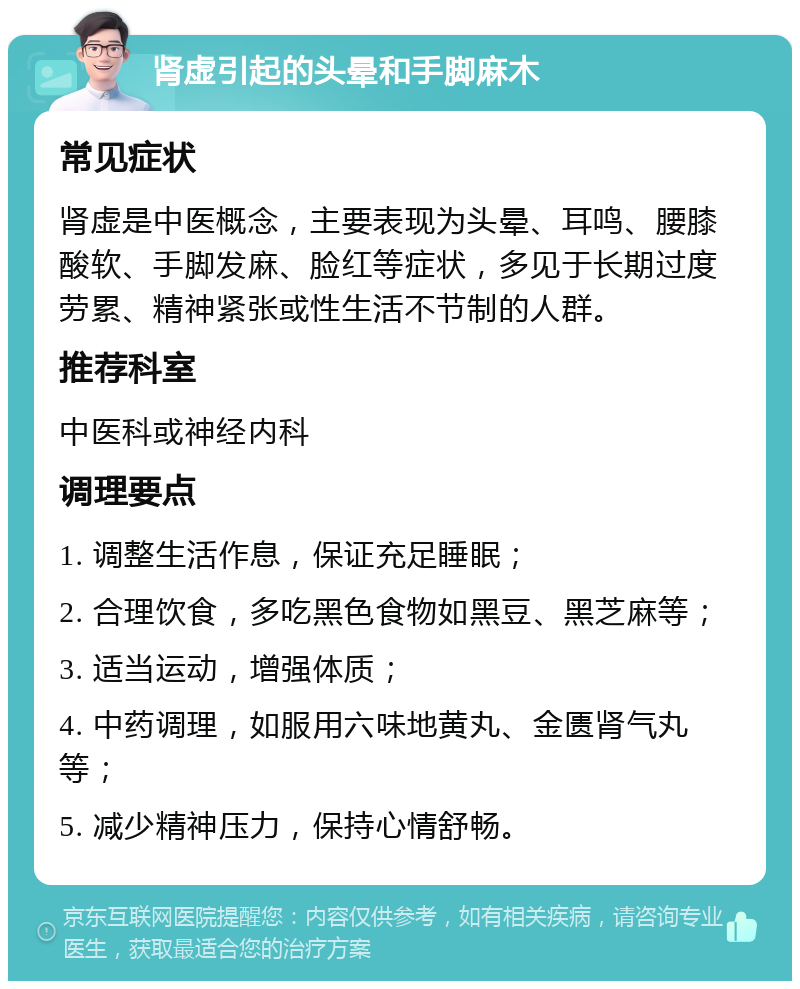 肾虚引起的头晕和手脚麻木 常见症状 肾虚是中医概念，主要表现为头晕、耳鸣、腰膝酸软、手脚发麻、脸红等症状，多见于长期过度劳累、精神紧张或性生活不节制的人群。 推荐科室 中医科或神经内科 调理要点 1. 调整生活作息，保证充足睡眠； 2. 合理饮食，多吃黑色食物如黑豆、黑芝麻等； 3. 适当运动，增强体质； 4. 中药调理，如服用六味地黄丸、金匮肾气丸等； 5. 减少精神压力，保持心情舒畅。