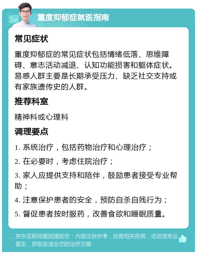 重度抑郁症就医指南 常见症状 重度抑郁症的常见症状包括情绪低落、思维障碍、意志活动减退、认知功能损害和躯体症状。易感人群主要是长期承受压力、缺乏社交支持或有家族遗传史的人群。 推荐科室 精神科或心理科 调理要点 1. 系统治疗，包括药物治疗和心理治疗； 2. 在必要时，考虑住院治疗； 3. 家人应提供支持和陪伴，鼓励患者接受专业帮助； 4. 注意保护患者的安全，预防自杀自残行为； 5. 督促患者按时服药，改善食欲和睡眠质量。