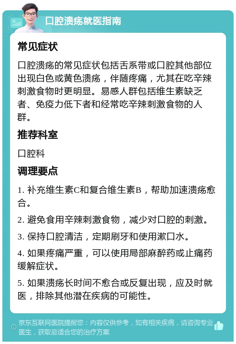 口腔溃疡就医指南 常见症状 口腔溃疡的常见症状包括舌系带或口腔其他部位出现白色或黄色溃疡，伴随疼痛，尤其在吃辛辣刺激食物时更明显。易感人群包括维生素缺乏者、免疫力低下者和经常吃辛辣刺激食物的人群。 推荐科室 口腔科 调理要点 1. 补充维生素C和复合维生素B，帮助加速溃疡愈合。 2. 避免食用辛辣刺激食物，减少对口腔的刺激。 3. 保持口腔清洁，定期刷牙和使用漱口水。 4. 如果疼痛严重，可以使用局部麻醉药或止痛药缓解症状。 5. 如果溃疡长时间不愈合或反复出现，应及时就医，排除其他潜在疾病的可能性。