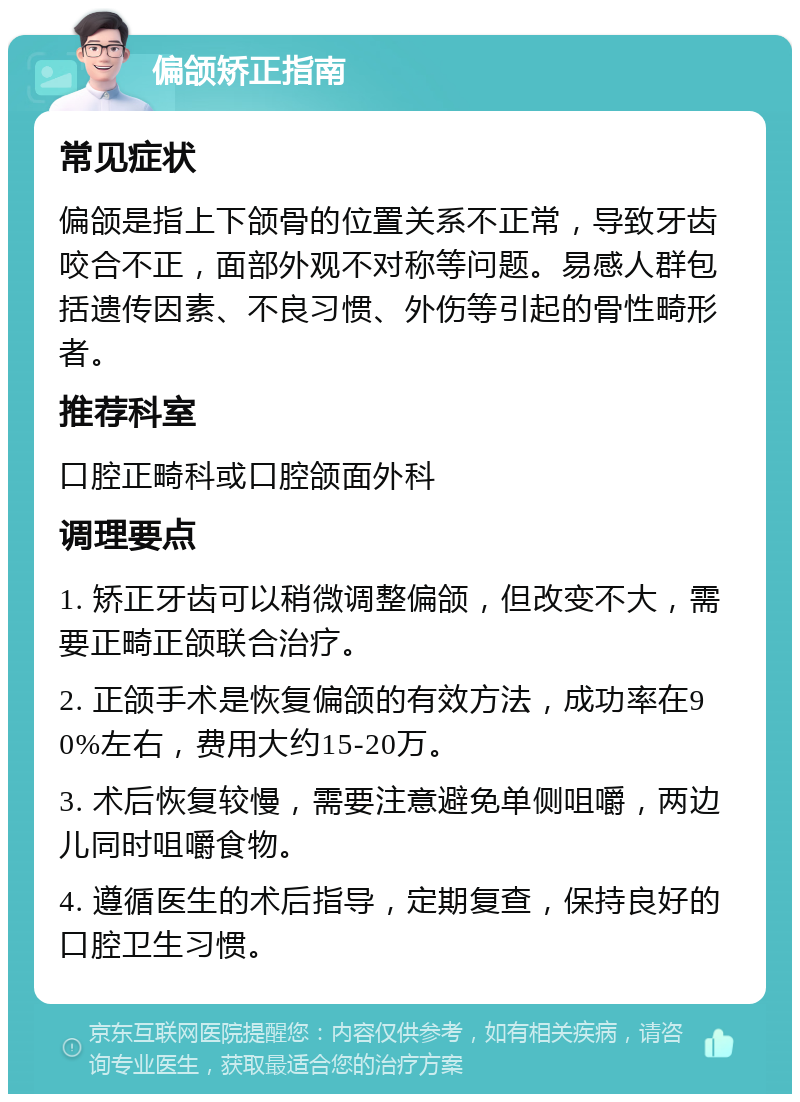 偏颌矫正指南 常见症状 偏颌是指上下颌骨的位置关系不正常，导致牙齿咬合不正，面部外观不对称等问题。易感人群包括遗传因素、不良习惯、外伤等引起的骨性畸形者。 推荐科室 口腔正畸科或口腔颌面外科 调理要点 1. 矫正牙齿可以稍微调整偏颌，但改变不大，需要正畸正颌联合治疗。 2. 正颌手术是恢复偏颌的有效方法，成功率在90%左右，费用大约15-20万。 3. 术后恢复较慢，需要注意避免单侧咀嚼，两边儿同时咀嚼食物。 4. 遵循医生的术后指导，定期复查，保持良好的口腔卫生习惯。