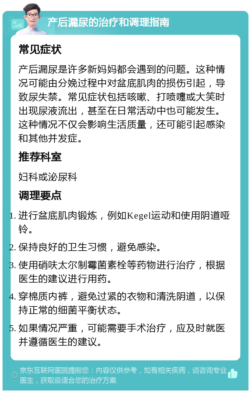 产后漏尿的治疗和调理指南 常见症状 产后漏尿是许多新妈妈都会遇到的问题。这种情况可能由分娩过程中对盆底肌肉的损伤引起，导致尿失禁。常见症状包括咳嗽、打喷嚏或大笑时出现尿液流出，甚至在日常活动中也可能发生。这种情况不仅会影响生活质量，还可能引起感染和其他并发症。 推荐科室 妇科或泌尿科 调理要点 进行盆底肌肉锻炼，例如Kegel运动和使用阴道哑铃。 保持良好的卫生习惯，避免感染。 使用硝呋太尔制霉菌素栓等药物进行治疗，根据医生的建议进行用药。 穿棉质内裤，避免过紧的衣物和清洗阴道，以保持正常的细菌平衡状态。 如果情况严重，可能需要手术治疗，应及时就医并遵循医生的建议。