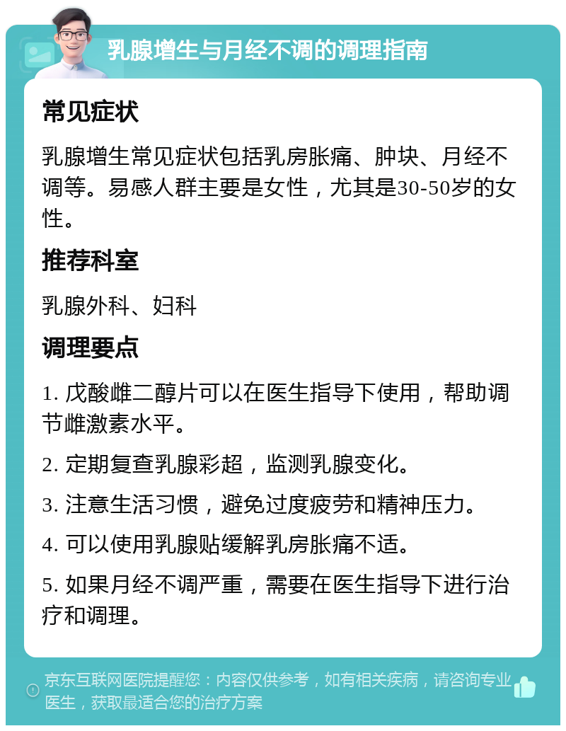 乳腺增生与月经不调的调理指南 常见症状 乳腺增生常见症状包括乳房胀痛、肿块、月经不调等。易感人群主要是女性，尤其是30-50岁的女性。 推荐科室 乳腺外科、妇科 调理要点 1. 戊酸雌二醇片可以在医生指导下使用，帮助调节雌激素水平。 2. 定期复查乳腺彩超，监测乳腺变化。 3. 注意生活习惯，避免过度疲劳和精神压力。 4. 可以使用乳腺贴缓解乳房胀痛不适。 5. 如果月经不调严重，需要在医生指导下进行治疗和调理。