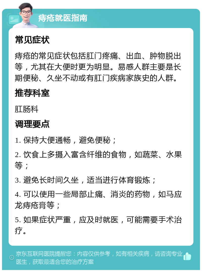 痔疮就医指南 常见症状 痔疮的常见症状包括肛门疼痛、出血、肿物脱出等，尤其在大便时更为明显。易感人群主要是长期便秘、久坐不动或有肛门疾病家族史的人群。 推荐科室 肛肠科 调理要点 1. 保持大便通畅，避免便秘； 2. 饮食上多摄入富含纤维的食物，如蔬菜、水果等； 3. 避免长时间久坐，适当进行体育锻炼； 4. 可以使用一些局部止痛、消炎的药物，如马应龙痔疮膏等； 5. 如果症状严重，应及时就医，可能需要手术治疗。