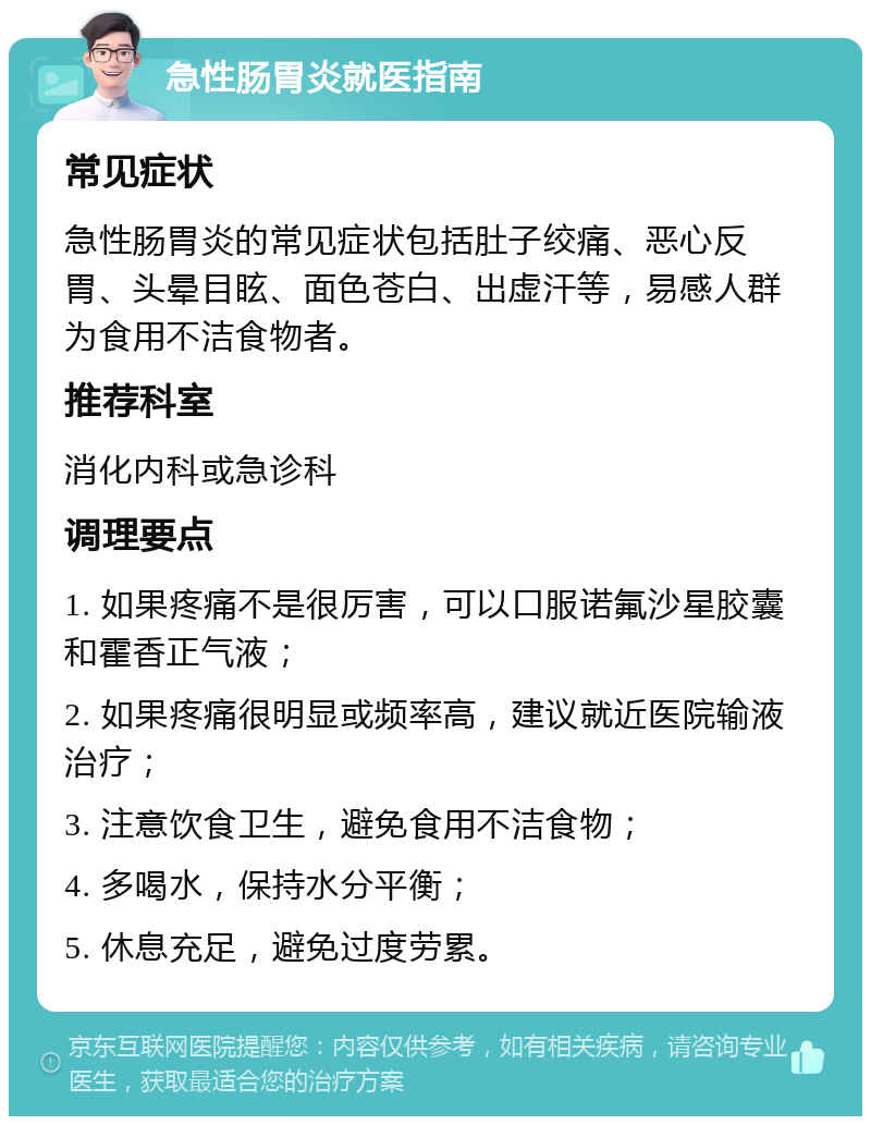 急性肠胃炎就医指南 常见症状 急性肠胃炎的常见症状包括肚子绞痛、恶心反胃、头晕目眩、面色苍白、出虚汗等，易感人群为食用不洁食物者。 推荐科室 消化内科或急诊科 调理要点 1. 如果疼痛不是很厉害，可以口服诺氟沙星胶囊和霍香正气液； 2. 如果疼痛很明显或频率高，建议就近医院输液治疗； 3. 注意饮食卫生，避免食用不洁食物； 4. 多喝水，保持水分平衡； 5. 休息充足，避免过度劳累。