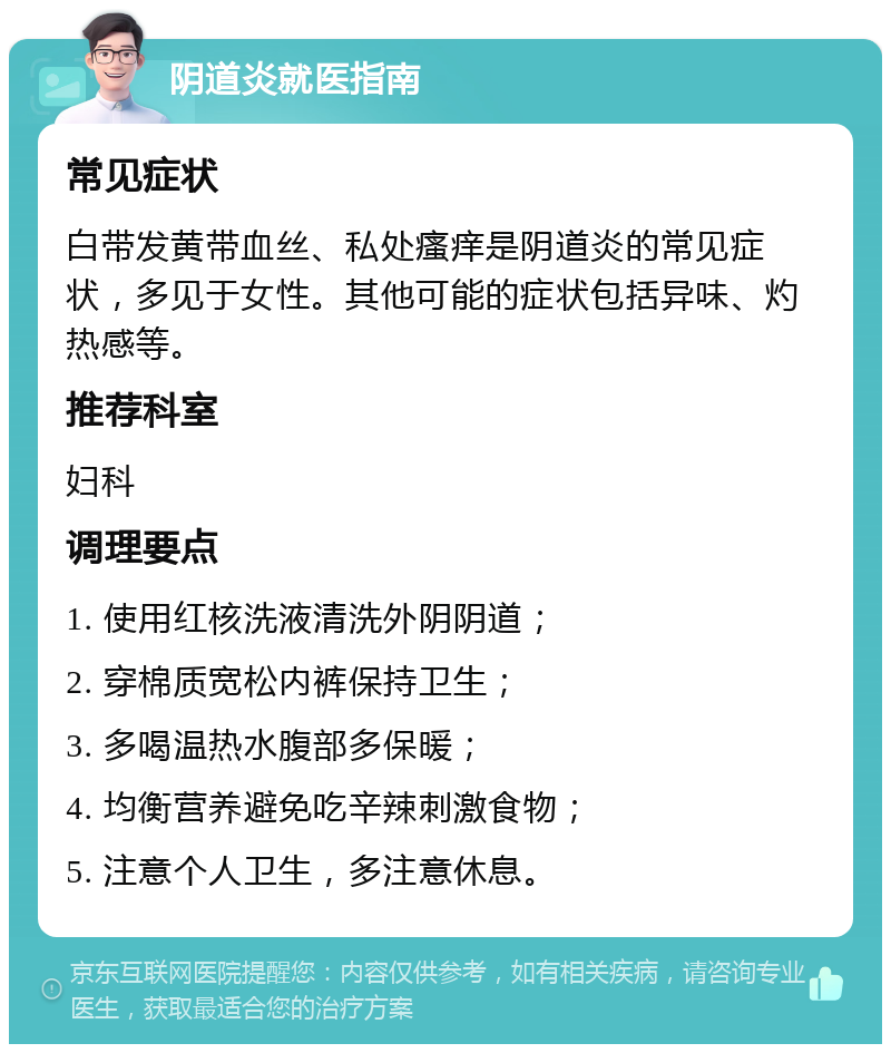 阴道炎就医指南 常见症状 白带发黄带血丝、私处瘙痒是阴道炎的常见症状，多见于女性。其他可能的症状包括异味、灼热感等。 推荐科室 妇科 调理要点 1. 使用红核洗液清洗外阴阴道； 2. 穿棉质宽松内裤保持卫生； 3. 多喝温热水腹部多保暖； 4. 均衡营养避免吃辛辣刺激食物； 5. 注意个人卫生，多注意休息。