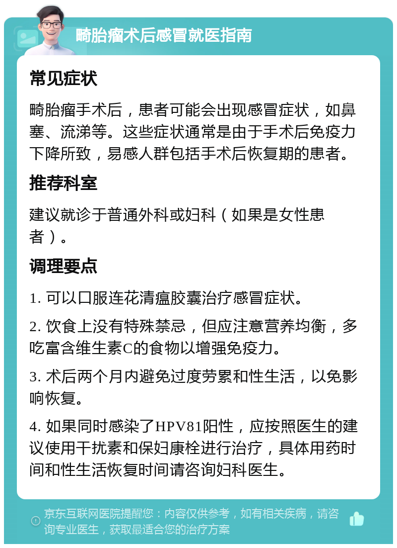 畸胎瘤术后感冒就医指南 常见症状 畸胎瘤手术后，患者可能会出现感冒症状，如鼻塞、流涕等。这些症状通常是由于手术后免疫力下降所致，易感人群包括手术后恢复期的患者。 推荐科室 建议就诊于普通外科或妇科（如果是女性患者）。 调理要点 1. 可以口服连花清瘟胶囊治疗感冒症状。 2. 饮食上没有特殊禁忌，但应注意营养均衡，多吃富含维生素C的食物以增强免疫力。 3. 术后两个月内避免过度劳累和性生活，以免影响恢复。 4. 如果同时感染了HPV81阳性，应按照医生的建议使用干扰素和保妇康栓进行治疗，具体用药时间和性生活恢复时间请咨询妇科医生。