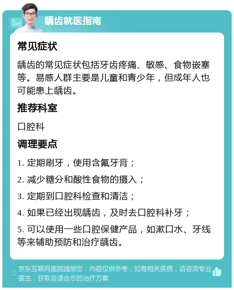 龋齿就医指南 常见症状 龋齿的常见症状包括牙齿疼痛、敏感、食物嵌塞等。易感人群主要是儿童和青少年，但成年人也可能患上龋齿。 推荐科室 口腔科 调理要点 1. 定期刷牙，使用含氟牙膏； 2. 减少糖分和酸性食物的摄入； 3. 定期到口腔科检查和清洁； 4. 如果已经出现龋齿，及时去口腔科补牙； 5. 可以使用一些口腔保健产品，如漱口水、牙线等来辅助预防和治疗龋齿。