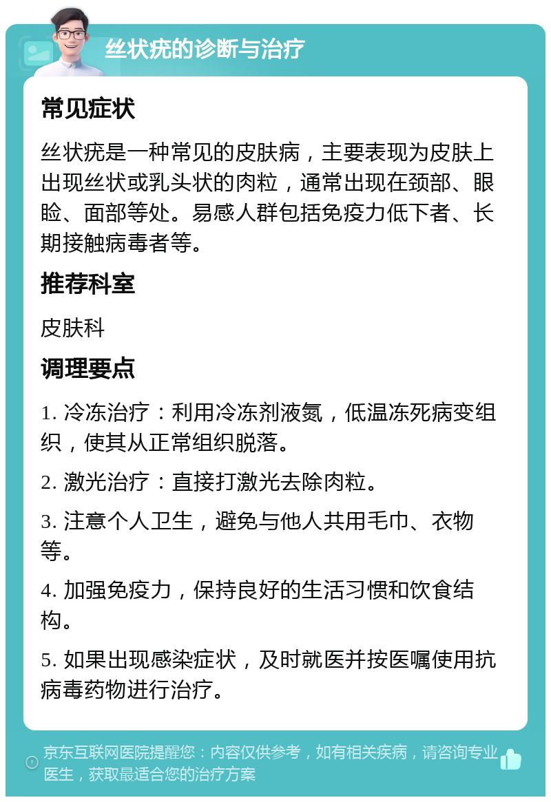 丝状疣的诊断与治疗 常见症状 丝状疣是一种常见的皮肤病，主要表现为皮肤上出现丝状或乳头状的肉粒，通常出现在颈部、眼睑、面部等处。易感人群包括免疫力低下者、长期接触病毒者等。 推荐科室 皮肤科 调理要点 1. 冷冻治疗：利用冷冻剂液氮，低温冻死病变组织，使其从正常组织脱落。 2. 激光治疗：直接打激光去除肉粒。 3. 注意个人卫生，避免与他人共用毛巾、衣物等。 4. 加强免疫力，保持良好的生活习惯和饮食结构。 5. 如果出现感染症状，及时就医并按医嘱使用抗病毒药物进行治疗。