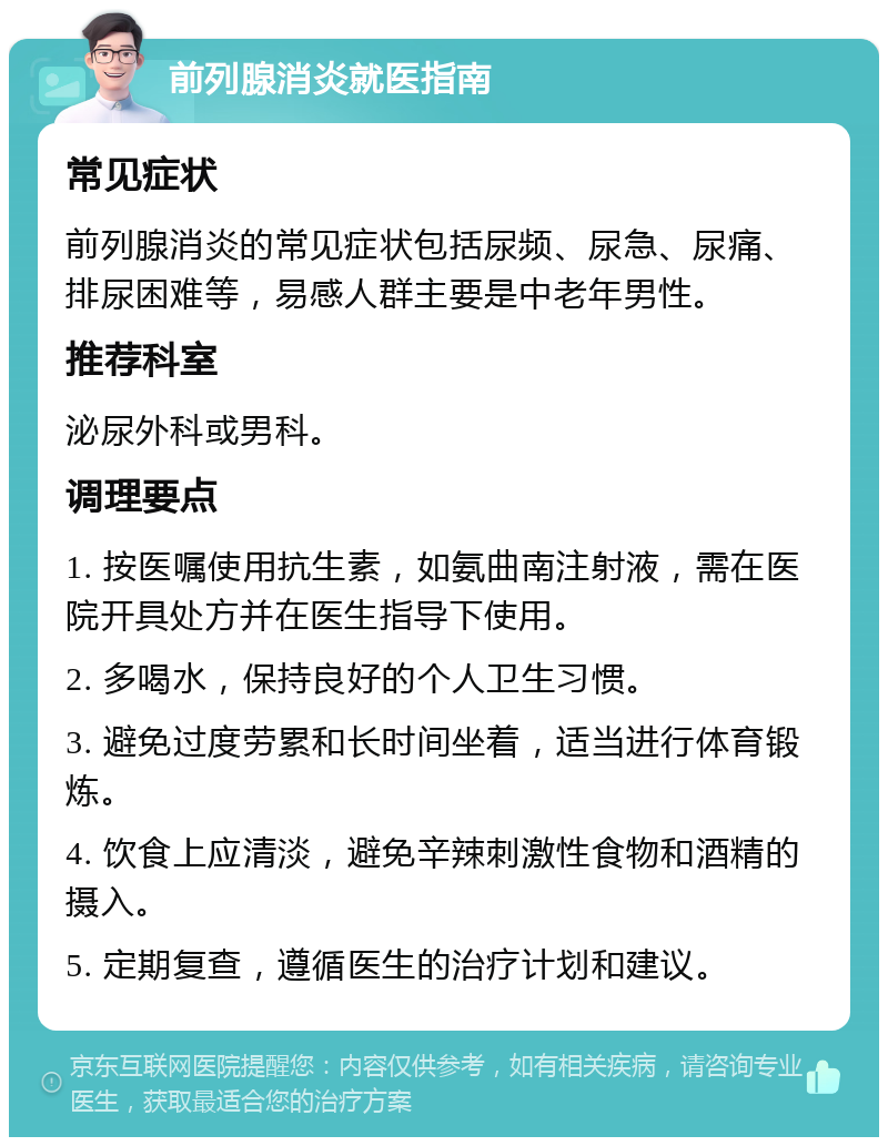 前列腺消炎就医指南 常见症状 前列腺消炎的常见症状包括尿频、尿急、尿痛、排尿困难等，易感人群主要是中老年男性。 推荐科室 泌尿外科或男科。 调理要点 1. 按医嘱使用抗生素，如氨曲南注射液，需在医院开具处方并在医生指导下使用。 2. 多喝水，保持良好的个人卫生习惯。 3. 避免过度劳累和长时间坐着，适当进行体育锻炼。 4. 饮食上应清淡，避免辛辣刺激性食物和酒精的摄入。 5. 定期复查，遵循医生的治疗计划和建议。