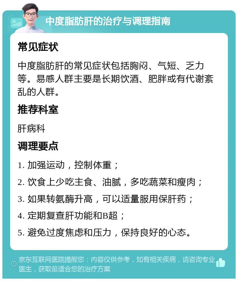 中度脂肪肝的治疗与调理指南 常见症状 中度脂肪肝的常见症状包括胸闷、气短、乏力等。易感人群主要是长期饮酒、肥胖或有代谢紊乱的人群。 推荐科室 肝病科 调理要点 1. 加强运动，控制体重； 2. 饮食上少吃主食、油腻，多吃蔬菜和瘦肉； 3. 如果转氨酶升高，可以适量服用保肝药； 4. 定期复查肝功能和B超； 5. 避免过度焦虑和压力，保持良好的心态。