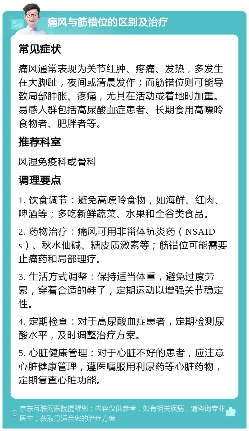 痛风与筋错位的区别及治疗 常见症状 痛风通常表现为关节红肿、疼痛、发热，多发生在大脚趾，夜间或清晨发作；而筋错位则可能导致局部肿胀、疼痛，尤其在活动或着地时加重。易感人群包括高尿酸血症患者、长期食用高嘌呤食物者、肥胖者等。 推荐科室 风湿免疫科或骨科 调理要点 1. 饮食调节：避免高嘌呤食物，如海鲜、红肉、啤酒等；多吃新鲜蔬菜、水果和全谷类食品。 2. 药物治疗：痛风可用非甾体抗炎药（NSAIDs）、秋水仙碱、糖皮质激素等；筋错位可能需要止痛药和局部理疗。 3. 生活方式调整：保持适当体重，避免过度劳累，穿着合适的鞋子，定期运动以增强关节稳定性。 4. 定期检查：对于高尿酸血症患者，定期检测尿酸水平，及时调整治疗方案。 5. 心脏健康管理：对于心脏不好的患者，应注意心脏健康管理，遵医嘱服用利尿药等心脏药物，定期复查心脏功能。