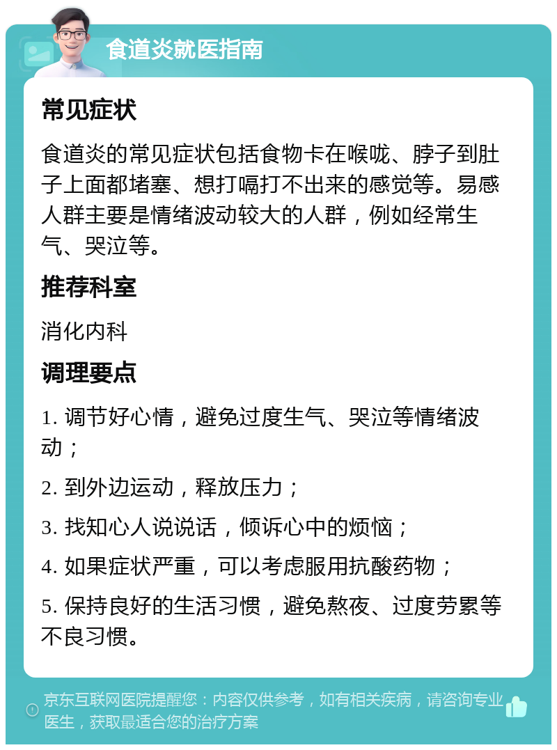 食道炎就医指南 常见症状 食道炎的常见症状包括食物卡在喉咙、脖子到肚子上面都堵塞、想打嗝打不出来的感觉等。易感人群主要是情绪波动较大的人群，例如经常生气、哭泣等。 推荐科室 消化内科 调理要点 1. 调节好心情，避免过度生气、哭泣等情绪波动； 2. 到外边运动，释放压力； 3. 找知心人说说话，倾诉心中的烦恼； 4. 如果症状严重，可以考虑服用抗酸药物； 5. 保持良好的生活习惯，避免熬夜、过度劳累等不良习惯。