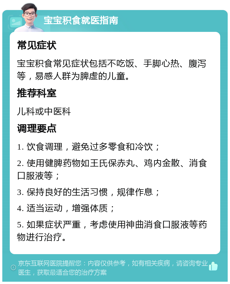 宝宝积食就医指南 常见症状 宝宝积食常见症状包括不吃饭、手脚心热、腹泻等，易感人群为脾虚的儿童。 推荐科室 儿科或中医科 调理要点 1. 饮食调理，避免过多零食和冷饮； 2. 使用健脾药物如王氏保赤丸、鸡内金散、消食口服液等； 3. 保持良好的生活习惯，规律作息； 4. 适当运动，增强体质； 5. 如果症状严重，考虑使用神曲消食口服液等药物进行治疗。