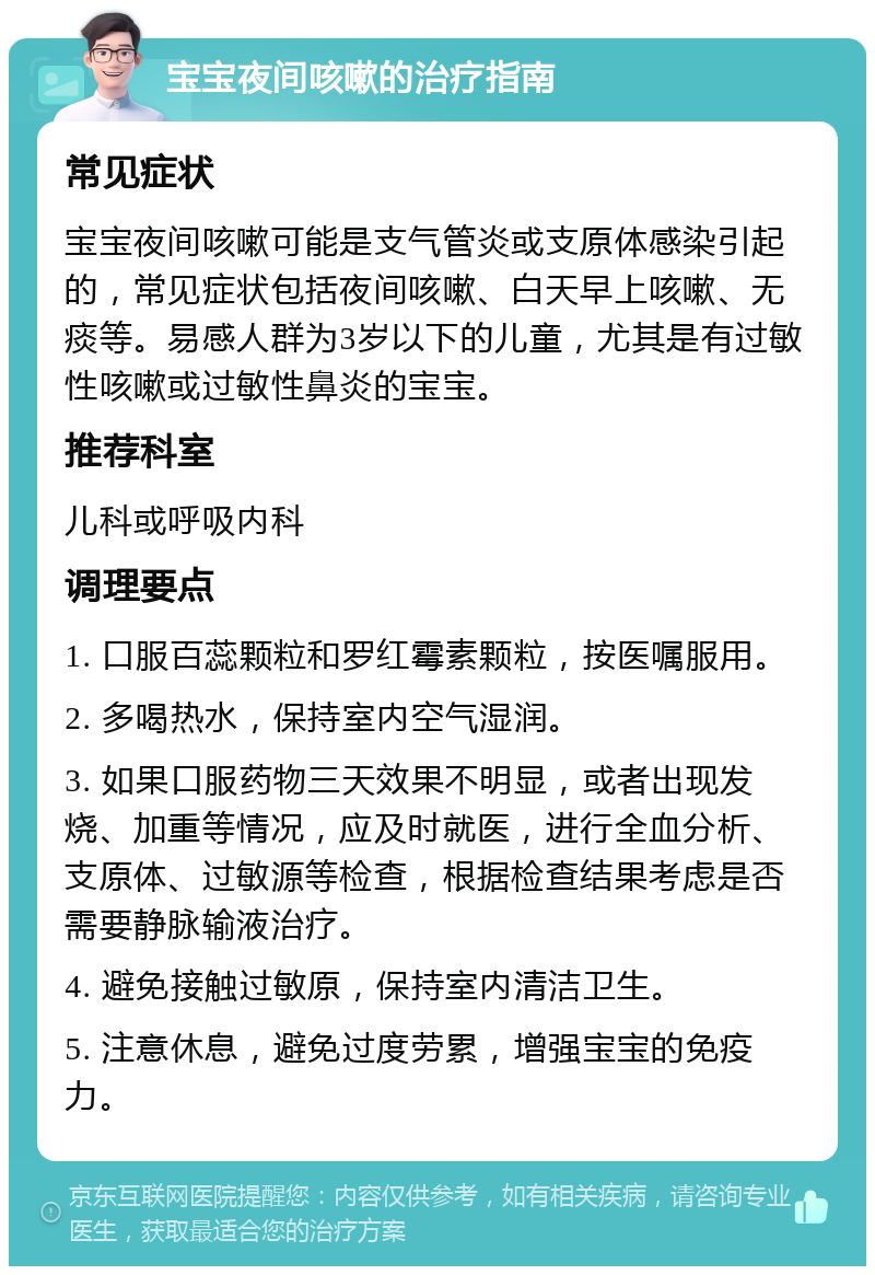 宝宝夜间咳嗽的治疗指南 常见症状 宝宝夜间咳嗽可能是支气管炎或支原体感染引起的，常见症状包括夜间咳嗽、白天早上咳嗽、无痰等。易感人群为3岁以下的儿童，尤其是有过敏性咳嗽或过敏性鼻炎的宝宝。 推荐科室 儿科或呼吸内科 调理要点 1. 口服百蕊颗粒和罗红霉素颗粒，按医嘱服用。 2. 多喝热水，保持室内空气湿润。 3. 如果口服药物三天效果不明显，或者出现发烧、加重等情况，应及时就医，进行全血分析、支原体、过敏源等检查，根据检查结果考虑是否需要静脉输液治疗。 4. 避免接触过敏原，保持室内清洁卫生。 5. 注意休息，避免过度劳累，增强宝宝的免疫力。