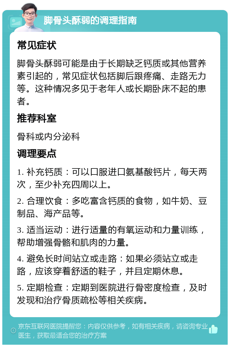 脚骨头酥弱的调理指南 常见症状 脚骨头酥弱可能是由于长期缺乏钙质或其他营养素引起的，常见症状包括脚后跟疼痛、走路无力等。这种情况多见于老年人或长期卧床不起的患者。 推荐科室 骨科或内分泌科 调理要点 1. 补充钙质：可以口服进口氨基酸钙片，每天两次，至少补充四周以上。 2. 合理饮食：多吃富含钙质的食物，如牛奶、豆制品、海产品等。 3. 适当运动：进行适量的有氧运动和力量训练，帮助增强骨骼和肌肉的力量。 4. 避免长时间站立或走路：如果必须站立或走路，应该穿着舒适的鞋子，并且定期休息。 5. 定期检查：定期到医院进行骨密度检查，及时发现和治疗骨质疏松等相关疾病。