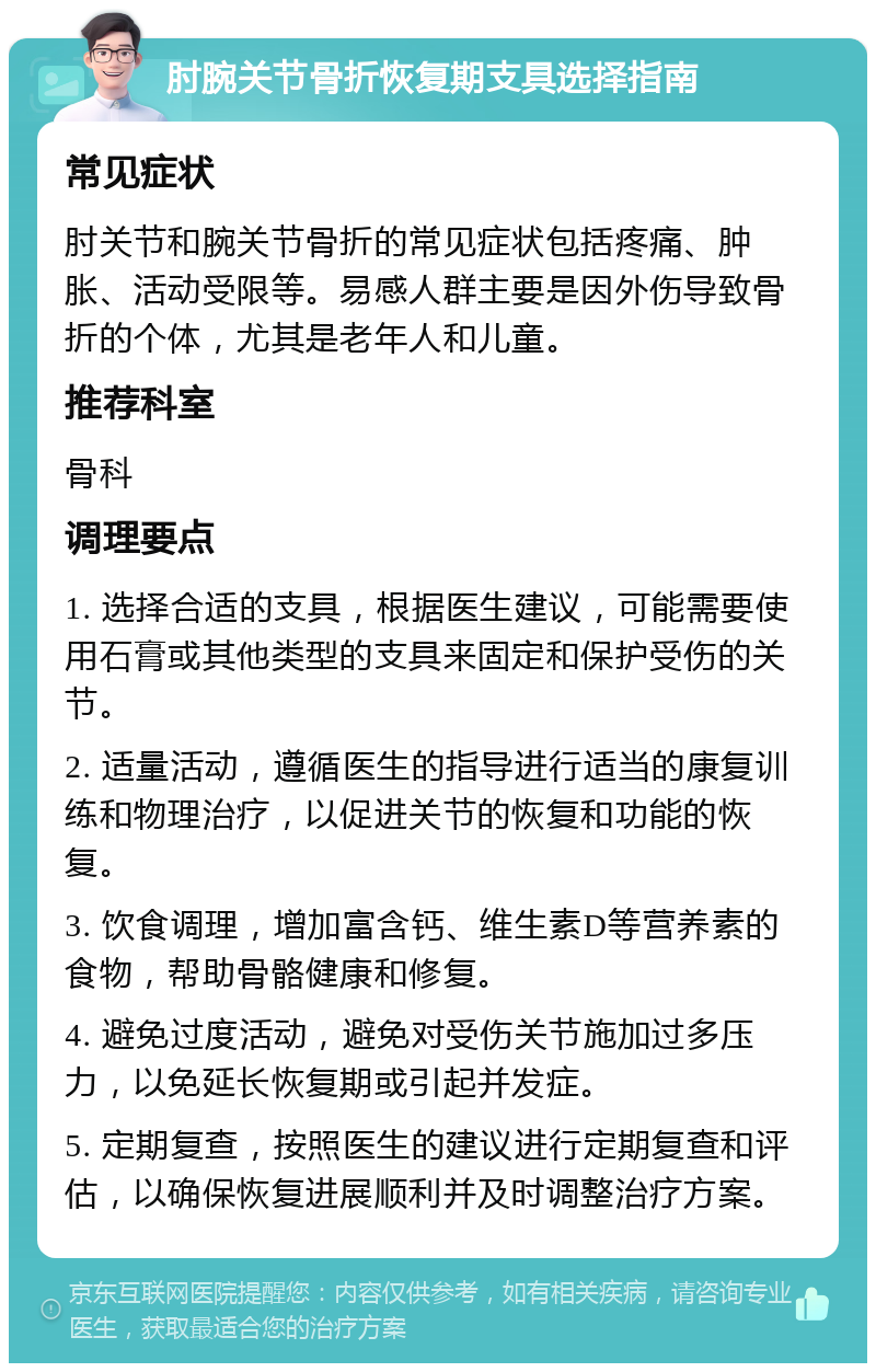 肘腕关节骨折恢复期支具选择指南 常见症状 肘关节和腕关节骨折的常见症状包括疼痛、肿胀、活动受限等。易感人群主要是因外伤导致骨折的个体，尤其是老年人和儿童。 推荐科室 骨科 调理要点 1. 选择合适的支具，根据医生建议，可能需要使用石膏或其他类型的支具来固定和保护受伤的关节。 2. 适量活动，遵循医生的指导进行适当的康复训练和物理治疗，以促进关节的恢复和功能的恢复。 3. 饮食调理，增加富含钙、维生素D等营养素的食物，帮助骨骼健康和修复。 4. 避免过度活动，避免对受伤关节施加过多压力，以免延长恢复期或引起并发症。 5. 定期复查，按照医生的建议进行定期复查和评估，以确保恢复进展顺利并及时调整治疗方案。