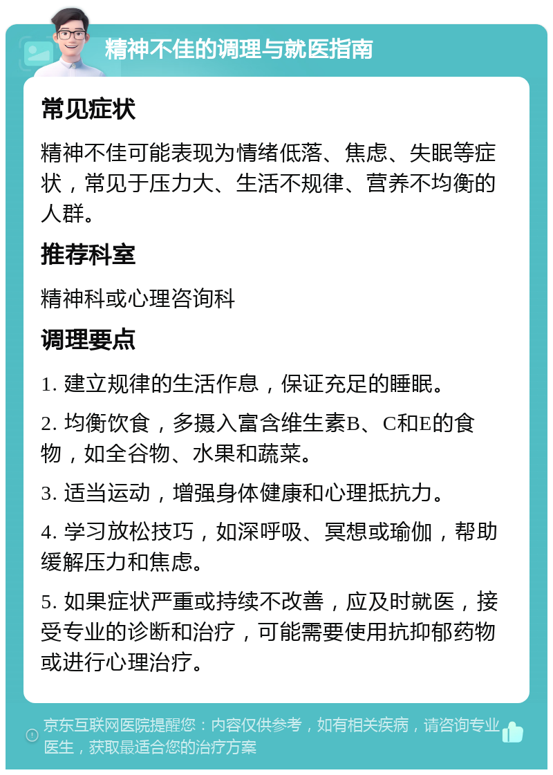 精神不佳的调理与就医指南 常见症状 精神不佳可能表现为情绪低落、焦虑、失眠等症状，常见于压力大、生活不规律、营养不均衡的人群。 推荐科室 精神科或心理咨询科 调理要点 1. 建立规律的生活作息，保证充足的睡眠。 2. 均衡饮食，多摄入富含维生素B、C和E的食物，如全谷物、水果和蔬菜。 3. 适当运动，增强身体健康和心理抵抗力。 4. 学习放松技巧，如深呼吸、冥想或瑜伽，帮助缓解压力和焦虑。 5. 如果症状严重或持续不改善，应及时就医，接受专业的诊断和治疗，可能需要使用抗抑郁药物或进行心理治疗。