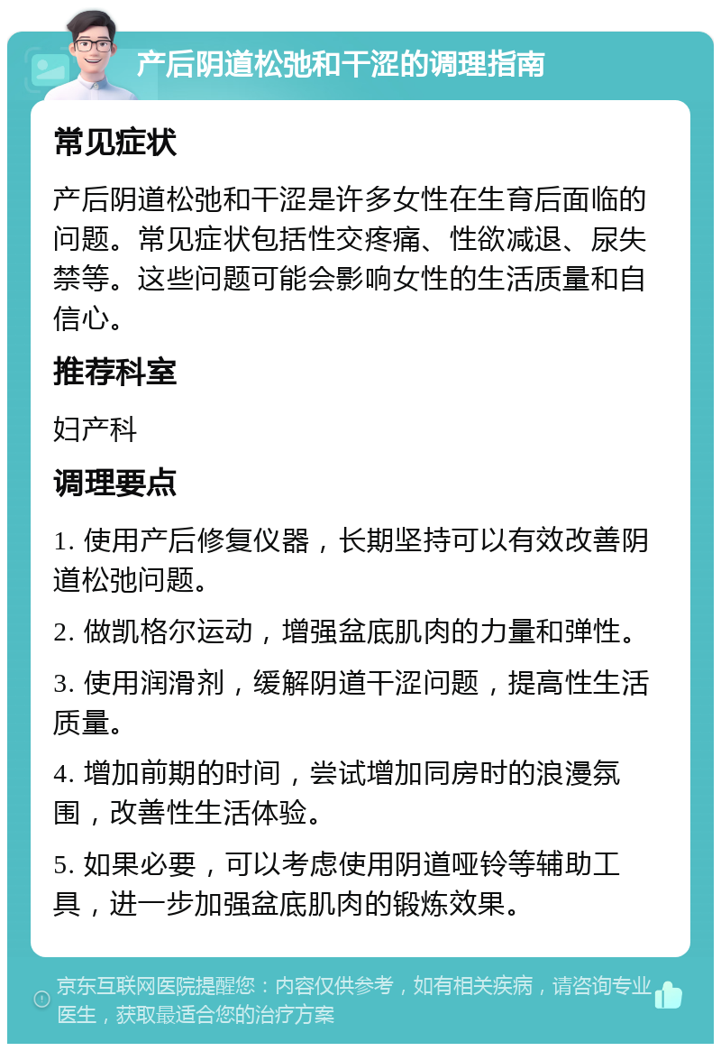 产后阴道松弛和干涩的调理指南 常见症状 产后阴道松弛和干涩是许多女性在生育后面临的问题。常见症状包括性交疼痛、性欲减退、尿失禁等。这些问题可能会影响女性的生活质量和自信心。 推荐科室 妇产科 调理要点 1. 使用产后修复仪器，长期坚持可以有效改善阴道松弛问题。 2. 做凯格尔运动，增强盆底肌肉的力量和弹性。 3. 使用润滑剂，缓解阴道干涩问题，提高性生活质量。 4. 增加前期的时间，尝试增加同房时的浪漫氛围，改善性生活体验。 5. 如果必要，可以考虑使用阴道哑铃等辅助工具，进一步加强盆底肌肉的锻炼效果。