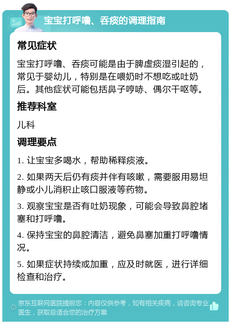 宝宝打呼噜、吞痰的调理指南 常见症状 宝宝打呼噜、吞痰可能是由于脾虚痰湿引起的，常见于婴幼儿，特别是在喂奶时不想吃或吐奶后。其他症状可能包括鼻子哼哧、偶尔干呕等。 推荐科室 儿科 调理要点 1. 让宝宝多喝水，帮助稀释痰液。 2. 如果两天后仍有痰并伴有咳嗽，需要服用易坦静或小儿消积止咳口服液等药物。 3. 观察宝宝是否有吐奶现象，可能会导致鼻腔堵塞和打呼噜。 4. 保持宝宝的鼻腔清洁，避免鼻塞加重打呼噜情况。 5. 如果症状持续或加重，应及时就医，进行详细检查和治疗。