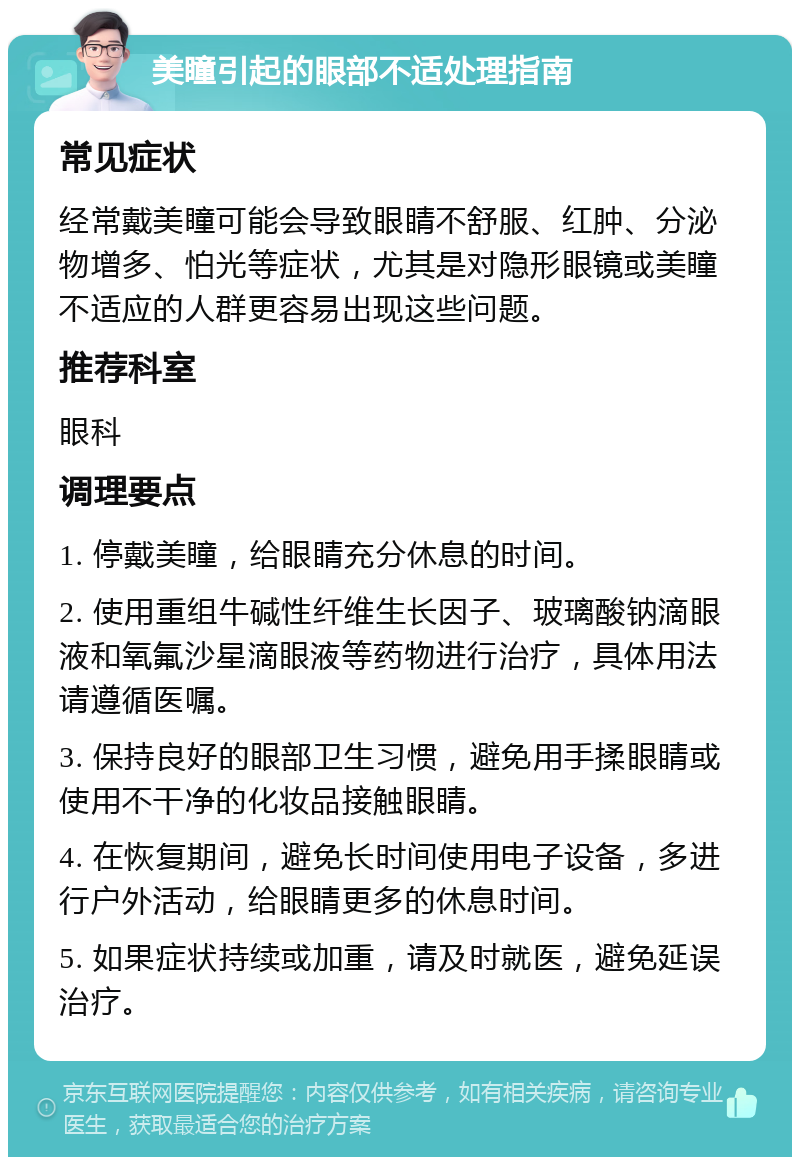 美瞳引起的眼部不适处理指南 常见症状 经常戴美瞳可能会导致眼睛不舒服、红肿、分泌物增多、怕光等症状，尤其是对隐形眼镜或美瞳不适应的人群更容易出现这些问题。 推荐科室 眼科 调理要点 1. 停戴美瞳，给眼睛充分休息的时间。 2. 使用重组牛碱性纤维生长因子、玻璃酸钠滴眼液和氧氟沙星滴眼液等药物进行治疗，具体用法请遵循医嘱。 3. 保持良好的眼部卫生习惯，避免用手揉眼睛或使用不干净的化妆品接触眼睛。 4. 在恢复期间，避免长时间使用电子设备，多进行户外活动，给眼睛更多的休息时间。 5. 如果症状持续或加重，请及时就医，避免延误治疗。