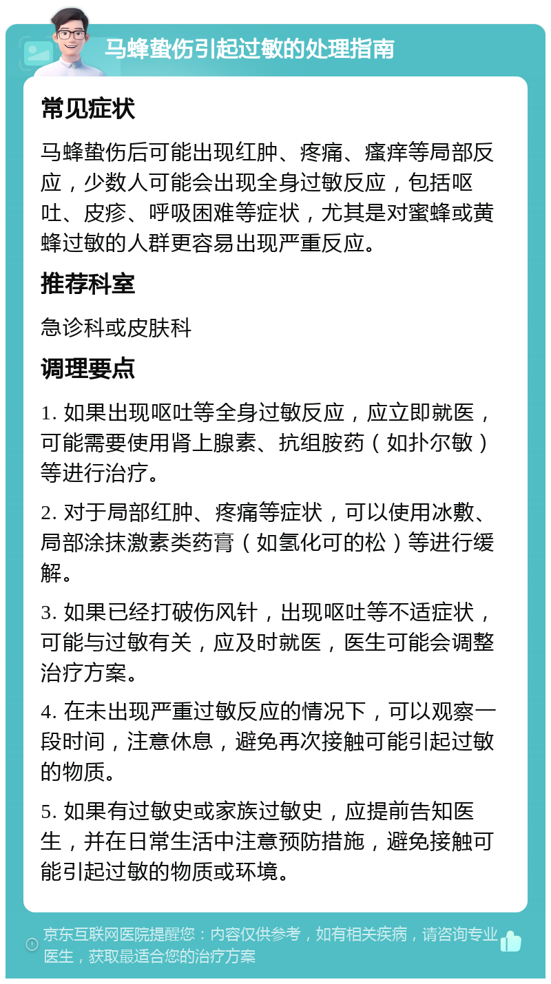 马蜂蛰伤引起过敏的处理指南 常见症状 马蜂蛰伤后可能出现红肿、疼痛、瘙痒等局部反应，少数人可能会出现全身过敏反应，包括呕吐、皮疹、呼吸困难等症状，尤其是对蜜蜂或黄蜂过敏的人群更容易出现严重反应。 推荐科室 急诊科或皮肤科 调理要点 1. 如果出现呕吐等全身过敏反应，应立即就医，可能需要使用肾上腺素、抗组胺药（如扑尔敏）等进行治疗。 2. 对于局部红肿、疼痛等症状，可以使用冰敷、局部涂抹激素类药膏（如氢化可的松）等进行缓解。 3. 如果已经打破伤风针，出现呕吐等不适症状，可能与过敏有关，应及时就医，医生可能会调整治疗方案。 4. 在未出现严重过敏反应的情况下，可以观察一段时间，注意休息，避免再次接触可能引起过敏的物质。 5. 如果有过敏史或家族过敏史，应提前告知医生，并在日常生活中注意预防措施，避免接触可能引起过敏的物质或环境。